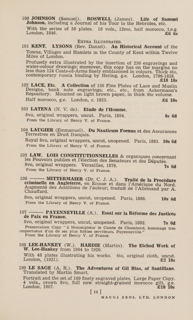 100 JOHNSON (Samuel). BOSWELL (James). Life of Samuel Johnson, including a Journal of his Tour to the Hebrides, etc. With the series of 50 plates. 10 vols., 12mo, half morocco, t.e.g. London, 1846. &amp;6 6s EXTRA ILLUSTRATED. 101 KENT. LYSONS (Rev. Daniel). An Historical Account of the Towns, Villages and Hamlets in the County of Kent within Twelve Miles of London. Profusely extra illustrated by the insertion of 230 engravings and water-colour drawings; moreover, this copy has on the margins no less than 124 Coats-of-Arms finely emblazoned in colours. Thick 4to, contemporary russia binding by Hering, g.e. London, 1796-1838. £18 18s 102 LACE, Ete. A Collection of 130 Fine Plates of Lace and Muslin Designs, bank note engravings, etc., etc., from Ackermann’s Repository. Mounted on light brown paper, in thick 4to volume. Half morocco, g.e. London, ec. 1823. £6 10s 103 LATENA (N. V. de). Etude de l’Homme. 8vo, original wrappers, uncut. Paris, 1854. 8s 6d From the Library of Henry V. of France. 104 LAUGIER (Emmanuel). Du Nauticum Foenus et des Assurances Terrestres en Droit francais. Royal 8vo, original wrappers, uncut, unopened. Paris, 1863. 10s 6d From the Library of Henry V. of France. 105 LAW. LOIS CONSTITUTIONNELLES &amp; organiques concernant les Pouvoirs publies et l’élection des Senateurs et des Députés. 8vo, original wrappers. Versailles, 1876. Ws 6d From the Library of Henry V. of France.  £06°-= MITTERMAIER (Dr. C. J. A.). Traité de la Procédure criminelle en Angleterre, en Ecosse et dans Amérique du Nord. Augmenté des Additions de l’auteur; traduit de Allemand par A. Chauffard. 8vo, original wrappers, uncut, unopened. Paris, 1868. 10s 6d From the Library of Henry V. of France. 107 PAYENNEVILLE (A.). Essai sur la Réforme des Justices de Paix en France. 8vo, original wrappers, uncut, unopened. Paris, 1882. 4s 6d Presentation Copy ‘‘a Monseigneur le Comte de Chambord, hommage trés respectueux d’un de ses plus fidéles serviteurs, Payenneville.” From the Library of Henry V. of France.  108 LEE-HANKEY (W.). HARDIE (Martin). The Etched Work of W. Lee-Hankey from 1904 to 1920. With 48 plates illustrating his works. 4to, original cloth, uncut. London, (1921). &amp;2 10s 109 LE SAGE (A. R.). The Adventures of Gil Blas, of Santillane. Translated by Martin Smart. Portrait and the set of 100 finely engraved plates. Large Paper Copy. 4 vols., crown 8vo, full new straight-grained morocco gilt, g.e. London, 1807. far] £10 10s II