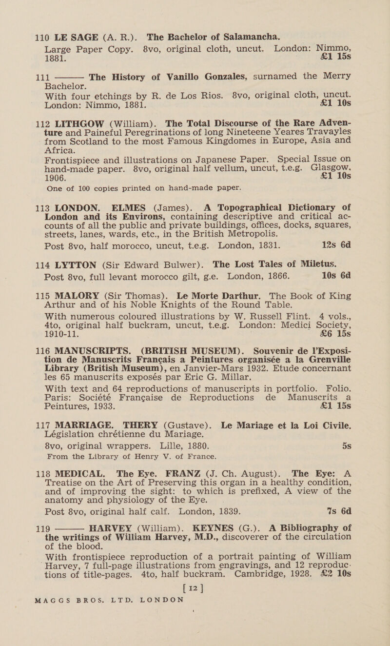 Large Paper Copy. &amp;vo, original cloth, uncut. London: Nimmo,  1881. &amp;1 15s 111 — The History of Vanillo Gonzales, surnamed the Merry Bachelor. With four etchings by R. de Los Rios. 8vo, original cloth, uncut. London: Nimmo, 1881. &amp;1 10s 112 LITHGOW (William). The Total Discourse of the Rare Adven- ture and Paineful Peregrinations of long Nineteene Yeares Travayles from Scotland to the most Famous Kingdomes in Europe, Asia and Africa. Frontispiece and illustrations on Japanese Paper. Special Issue on hand-made paper. 8vo, original half vellum, uncut, t.e.g. Glasgow. 1906. £1 10s One of 100 copies printed on hand-made paper. 113 LONDON. ELMES (James). A Topographical Dictionary of London and its Environs, containing descriptive and critical ac- counts of all the public and private buildings, offices, docks, squares, streets, lanes, wards, etc., in the British Metropolis. Post 8vo, half morocco, uncut, t.e.g. London, 1831. 12s 6d 114 LYTTON (Sir Edward Bulwer). The Lost Tales of Miletus. Post 8vo, full levant morocco gilt, g.e. London, 1866. 10s 6d 115 MALORY (Sir Thomas). Le Morte Darthur. The Book of King Arthur and of his Noble Knights of the Round Table. With numerous coloured illustrations by W. Russell Flint. 4 vols., 4to, original half buckram, uncut, t.e.g. London: Medici Society, 1910-11. &amp;6 15s 116 MANUSCRIPTS. (BRITISH MUSEUM). Souvenir de P?Exposi- tion de Manuscrits Francais a Peintures organisée a la Grenville Library (British Museum), en Janvier-Mars 1932. Etude concernant les 65 manuscrits exposés par Eric G. Millar. With text and 64 reproductions of manuscripts in portfolio. Folio. Paris: Société Francaise de Reproductions de Manuscrits a Peintures, 1933. £1 15s 117 MARRIAGE. THERY (Gustave). Le Mariage et la Loi Civile. Législation chrétienne du Mariage. 8vo, original wrappers. Lille, 1880. 5s From the Library of Henry V. of France. 118 MEDICAL. The Eye. FRANZ (J. Ch. August). The Eye: A Treatise on the Art of Preserving this organ in a healthy condition, and of improving the sight: to which is prefixed, A view of the anatomy and physiology of the Eye. Post 8vo, original half calf. London, 1839. Ws 6d 119 HARVEY (William). KEYNES (G.). A Bibliography of the writings of William Harvey, M.D., discoverer of the circulation of the blood. With frontispiece reproduction of a portrait painting of William “Harvey, 7 full-page illustrations from engravings, and 12 reproduc: tions of title-pages. 4to, half buckram. Cambridge, 1928. £2 10s [12] 