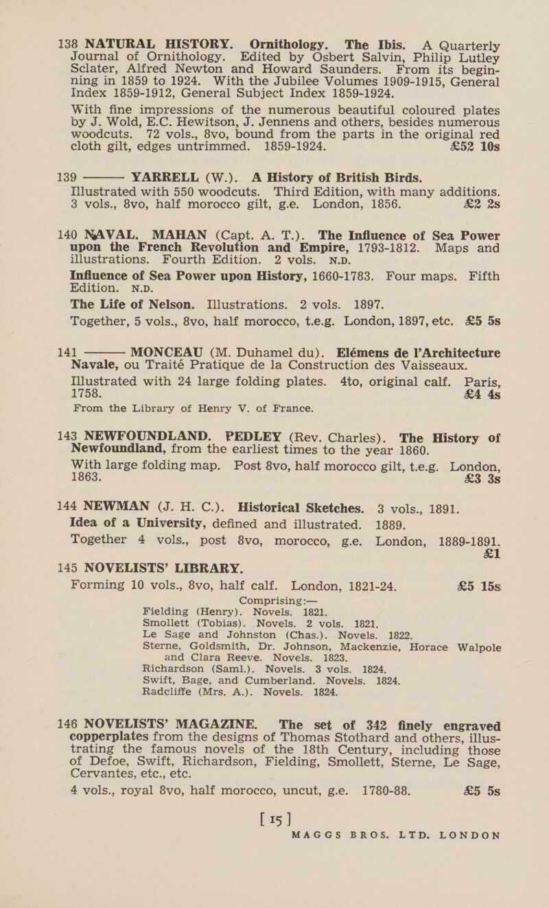 138 NATURAL HISTORY. Ornithology. The Ibis. A Quarterly Journal of Ornithology. Edited by Osbert Salvin, Philip Lutley Sclater, Alfred Newton and Howard Saunders. From its begin- ning in 1859 to 1924. With the Jubilee Volumes 1909-1915, General Index 1859-1912, General Subject Index 1859-1924. With fine impressions of the numerous beautiful coloured plates by J. Wold, E.C. Hewitson, J. Jennens and others, besides numerous woodcuts. 72 vols., 8vo, bound from the parts in the original red cloth gilt, edges untrimmed. 1859-1924. £52 10s  139 YARRELL (W.). A History of British Birds. Illustrated with 550 woodcuts. Third Edition, with many additions. 3 vols., 8vo, half morocco gilt, g.e. London, 1856. £2 2s 140 NAVAL. MAHAN (Capt. A. T.). The Influence of Sea Power upon the French Revolution and Empire, 1793-1812. Maps and illustrations. Fourth Edition. 2 vols. N.D. Influence of Sea Power upon History, 1660-1783. Four maps. Fifth Edition. N.D. The Life of Nelson. Illustrations. 2 vols. 1897. Together, 5 vols., 8vo, half morocco, t.e.g. London, 1897, etc. £5 5s 141 MONCEAU (M. Duhamel du). Elémens de l’Architecture Navale, ou Traité Pratique de la Construction des Vaisseaux. Illustrated with 24 large folding plates. 4to, original calf. Paris, 1758. &amp;4 4s  From the Library of Henry V. of France. 143 NEWFOUNDLAND. PEDLEY (Rev. Charles). The History of Newfoundland, from the earliest times to the year 1860. With large folding map. Post 8vo, half morocco gilt, t.e.g. London, 1863. &amp;3 3s 144 NEWMAN (J. H. C.). Historical Sketches. 3 vols., 1891. Idea of a University, defined and illustrated. 1889. Together 4 vols., post 8vo, morocco, g.e. London, shed ane 145 NOVELISTS’ LIBRARY. Forming 10 vols., 8vo, half calf. London, 1821-24. &amp;5 15s Comprising :— Fielding (Henry). Novels. 1821. Smollett (Tobias). Novels. 2 vols. 1821. Le Sage and Johnston (Chas.). Novels. 1822. Sterne, Goldsmith, Dr. Johnson, Mackenzie, Horace Walpole and Clara Reeve. Novels. 1823. Richardson (Saml.). Novels. 3 vols. 1824. Swift, Bage, and Cumberland. Novels. 1824. Radcliffe (Mrs. A.). Novels. 1824. 146 NOVELISTS’ MAGAZINE. The set of 342 finely engraved copperplates from the designs of Thomas Stothard and others, illus- trating the famous novels of the 18th Century, including those of Defoe, Swift, Richardson, Fielding, Smollett, Sterne, Le Sage, Cervantes, etc., etc. 4 vols., royal 8vo, half morocco, uncut, g.e. 1780-88. £5 5s [ 15 J