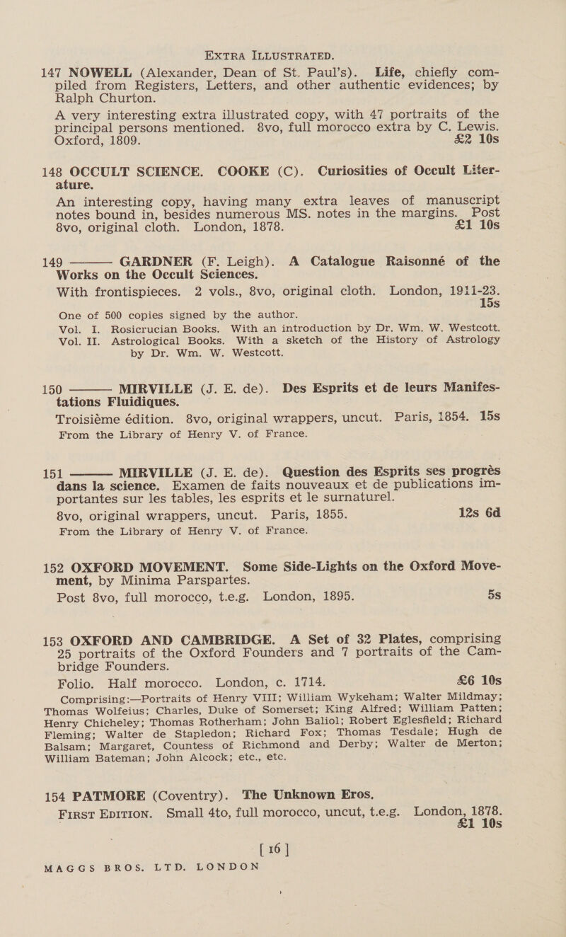 EXTRA ILLUSTRATED. 147 NOWELL (Alexander, Dean of St. Paul’s). Life, chiefly com- piled from Registers, Letters, and other authentic evidences; by Ralph Churton. . A very interesting extra illustrated copy, with 47 portraits of the principal persons mentioned. 8vo, full morocco extra by C. Lewis. Oxford, 1809. &amp;2 10s eh ges SCIENCE. COOKE (C). Curiosities of Occult Liter- ature. An interesting copy, having many extra leaves of manuscript notes bound in, besides numerous MS. notes in the margins. Post 8vo, original cloth. London, 1878. &amp;1 10s 149 GARDNER (F. Leigh). A Catalogue Raisonné of the Works on the Occult Sciences. With frontispieces. 2 vols., 8vo, original cloth. London, 1911-23. One of 500 copies signed by the author. se Vol. I. Rosicrucian Books. With an introduction by Dr. Wm. W. Westcott. Vol. II. Astrological Books. With a sketch of the History of Astrology by Dr. Wm. W. Westcott.  150 MIRVILLE (J. E. de). Des Esprits et de leurs Manifes- tations Fluidiques. Troisieme édition. 8vo, original wrappers, uncut. Paris, 1854. 15s From the Library of Henry V. of France.  151 MIRVILLE (J. E. de). Question des Esprits ses progrés dans la science. Examen de faits nouveaux et de publications im- portantes sur les tables, les esprits et le surnaturel. 8vo, original wrappers, uncut. Paris, 1855. 12s 6d From the Library of Henry V. of France.  152 OXFORD MOVEMENT. Some Side-Lights on the Oxford Move- ment, by Minima Parspartes. Post 8vo, full morocco, t.e.g. London, 1895. 5s 153 OXFORD AND CAMBRIDGE. A Set of 32 Plates, comprising 25 portraits of the Oxford Founders and 7 portraits of the Cam- bridge Founders. Folio. Half morocco. London, c. 1714. &amp;6 10s Comprising:—Portraits of Henry VIII; William Wykeham; Walter Mildmay; Thomas Wolfeius; Charles, Duke of Somerset; King Alfred; William Patten; Henry Chicheley; Thomas Rotherham; John Baliol; Robert Eglesfield; Richard Fleming; Walter de Stapledon; Richard Fox; Thomas Tesdale; Hugh de Balsam; Margaret, Countess of Richmond and Derby; Walter de Merton; William Bateman; John Alcock; etc., etc. 154 PATMORE (Coventry). The Unknown Eros. First EDITION. Small 4to, full morocco, uncut, t.e.g. me aes a 1 10s [ 16]