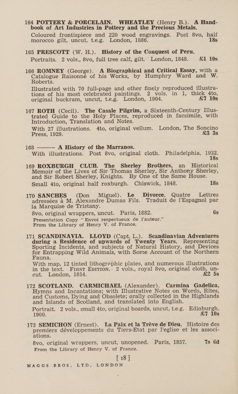 164 POTTERY &amp; PORCELAIN. WHEATLEY (Henry B.). A Hand- book of Art Industries in Pottery and the Precious Metals. Coloured frontispiece and 220 wood engravings. Post 8vo, half morocco gilt, uncut, t.e.g. London, 1886. 18s 165 PRESCOTT (W.H.). History of the Conquest of Peru. Portraits. 2 vols., 8vo, full tree calf, gilt. London, 1848. &amp;1 19s 166 ROMNEY (George). A Biographical and Critical Essay, with a Catalogue Raisonné of his Works, by Humphry Ward and W. Roberts. Illustrated with 70 full-page and other finely reproduced illustra- tions of his most celebrated paintings. 2 vols. in 1, thick 4to, original buckram, uncut, t.e.g. London, 1904. £7 10s 167 ROTH (Cecil). The Casale Pilgrim, a Sixteenth-Century Illus- trated Guide to the Holy Places, reproduced in facsimile, with Introduction, Translation and Notes. With 27 illustrations. 4to, original vellum. London, The Soncino Press, 1929. . &amp;3 3s  168 A History of the Marranos. With illustrations. Post 8vo, original cloth. Philadelphia, ers Ss 169 ROXBURGH CLUB. The Sherley Brothers, an Historical Memoir of the Lives of Sir Thomas Sherley, Sir Anthony Sherley, and Sir Robert Sherley, Knights. By One of the Same House. Small 4to, original half roxburgh. Chiswick, 1848. 18s 170 SANCHES (Don Miguel). Le Divorce. Quatre Lettres adressées a M. Alexandre Dumas Fils. Traduit de lEspagnol par la Marquise de Tristany. 8vo, original wrappers, uncut. Paris, 1882. 6s Presentation Copy ‘‘Envoi respectueux de l’auteur.” From the Library of Henry V. of France. 171 SCANDINAVIA. LLOYD (Capt. L.). Scandinavian Adventures during a Residence of upwards of Twenty Years. Representing Sporting Incidents, and subjects of Natural History, and Devices Ne Entrapping Wild Animals, with Some Account of the Northern auna. With map, 12 tinted lithographic plates, and numerous illustrations in the text. First EpITIon. 2 vols., royal 8vo, original cloth, un- cut. London, 1854. &amp;2 5s 172 SCOTLAND. CARMICHAEL (Alexander). Carmina Gadelica, Hymns and Incantations; with Illustrative Notes on Words, Rites, and Customs, Dying and Obsolete; orally collected in the Highlands and Islands of Scotland, and translated into English. Portrait. 2 vols., small 4to, original boards, uncut, t.e.g. Edinburgh, 1900. &amp;7i 10s 173 SEMICHON (Ernest). La Paix et la Tréve de Dieu. Histoire des premiers développements du Tiers-Etat par l’eglise et les associ- ations. 8vo, original wrappers, uncut, unopened. Paris, 1857. Is 6d From the Library of Henry V. of France. [ 18 ] MAGGS BROS. LTD. LONDON '