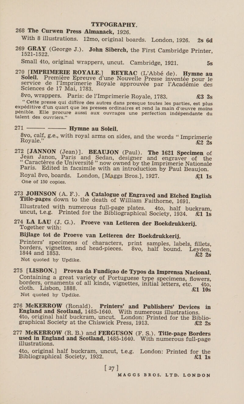 268 The Curwen Press Almanack, 1926. With 8 illustrations. 12mo, original boards. London, 1926. 2s 6d pay feos hs (George J.). John Siberch, the First Cambridge Printer, Small 4to, original wrappers, uncut. Cambridge, 1921. 5s 270 [IMPRIMERIE ROYALE.] REYRAC (L’Abbé de). Hymne au Soleil. Premiére Epreuve d’une Nouvelle Presse inventée pour le service de l’Imprimerie Royale approuvée par l’Académie des Sciences de 17 Mai, 1783. 8vo, wrappers. Paris: de l’Imprimerie Royale, 1783. &amp;3 3s “Cette presse qui différe des autres dans presque toutes les parties, est plus expéditive d’un quart que les presses ordinaires et rend la main d‘ceuvre moins pénible. Elle procure aussi aux ouvrages une perfection indépendante du talent des ouvriers.” 271 Hymne au Soleil. 8vo, calf, g.e., with royal arms on sides, and the words “ Imprimerie Royale.” £2 2s 272 [JANNON (Jean)]. BEAUJON (Paul). The 1621 Specimen of Jean Janon, Paris and Sedan, designer and engraver of the ‘‘ Caractéres de Université” now owned by the Imprimerie Nationale Paris. Edited in facsimile with an introduction by Paul Beaujon. Royal 8vo, boards. London, [Maggs Bros.], 1927. £1 Is One of 150 copies.   273 JOHNSON (A. F.). A Catalogue of Engraved and Etched English Title-pages down to the death of William Faithorne, 1691. Illustrated with numerous full-page plates. 4to, half buckram, uncut, t.e.g. Printed for the Bibliographical Society, 1934. £1 1s 274 LA LAU (J. G.). Proeve van Letteren der Boekdrukkerij. Together with: Bijlage tot de Proeve van Letteren der Boekdrukkerij. Printers’ specimens of characters, print samples, labels, fillets, borders, vignettes, and head-pieces. 8vo, half bound. Leyden, 1844 and 1853. £2 2s Not quoted by Updike. 275 [LISBON.] Provas da Fundicao de Typos da Imprensa Nacional. Containing a great variety of Portuguese type specimens, flowers, borders, ornaments of all kinds, vignettes, initial letters, etc. 4to, cloth. Lisbon, 1888. £&amp;1 10s Not quoted by Updike. 276 McKERROW (Ronald). Printers’ and Publishers’ Devices in England and Scotland, 1485-1640. With numerous illustrations. 4to, original half buckram, uncut. London: Printed for the Biblio- graphical Society at the Chiswick Press, 1913. £2 2s 277 McKERROW (R. B.) and FERGUSON (F. S.). Title-page Borders used in England and Scotland, 1485-1640. With numerous full-page illustrations. 4to, original half buckram, uncut, t.e.g. London: Printed for the Bibliographical Society, 1932. &amp;1 Is [ 27 ]