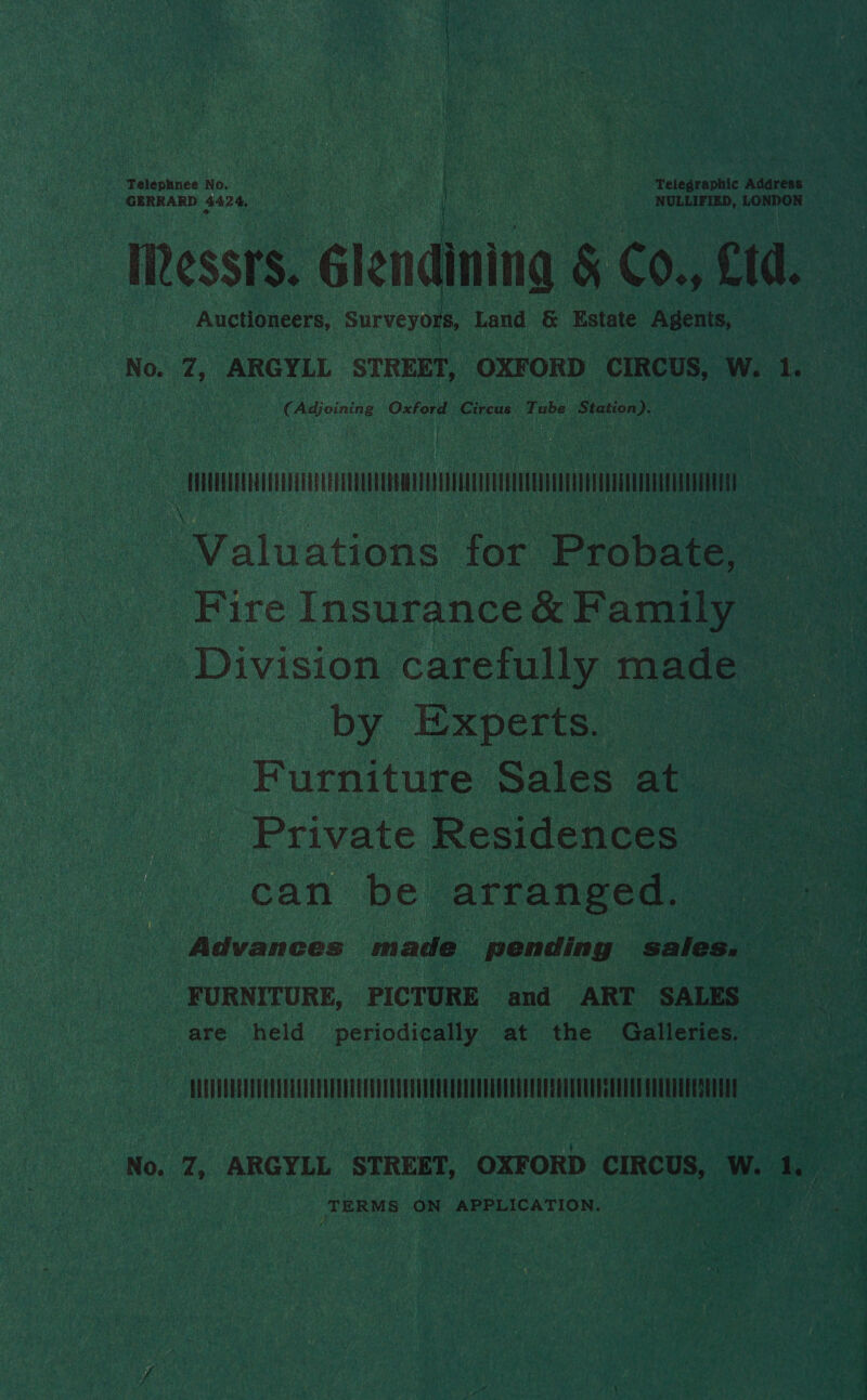 Telephnee No. . | Telegraphic Address GERRARD B42 4, . NULLIFIED, LONDON URessrs. Glendining &amp; Co., fd. Auctioneers, Surveyors, Land | &amp; Estate Agents, ‘No. 7, ARGYLL STREET, OXFORD CIRCUS, W. 1. (Adjoining Oxford Circus Tube Station). TO nT Valuations for Probate, Fire Insurance &amp; Family — Division carefully made by Experts. Furniture Sales at _ Private Residences can be arranged. Advances made pending sales. FURNITURE, PICTURE and ART SALES are held periodically at the Galleries. PUL No. 7, ARGYLL STREET, OXFORD CIRCUS, W. 1. jee Riba tei, ON APPLICATION.