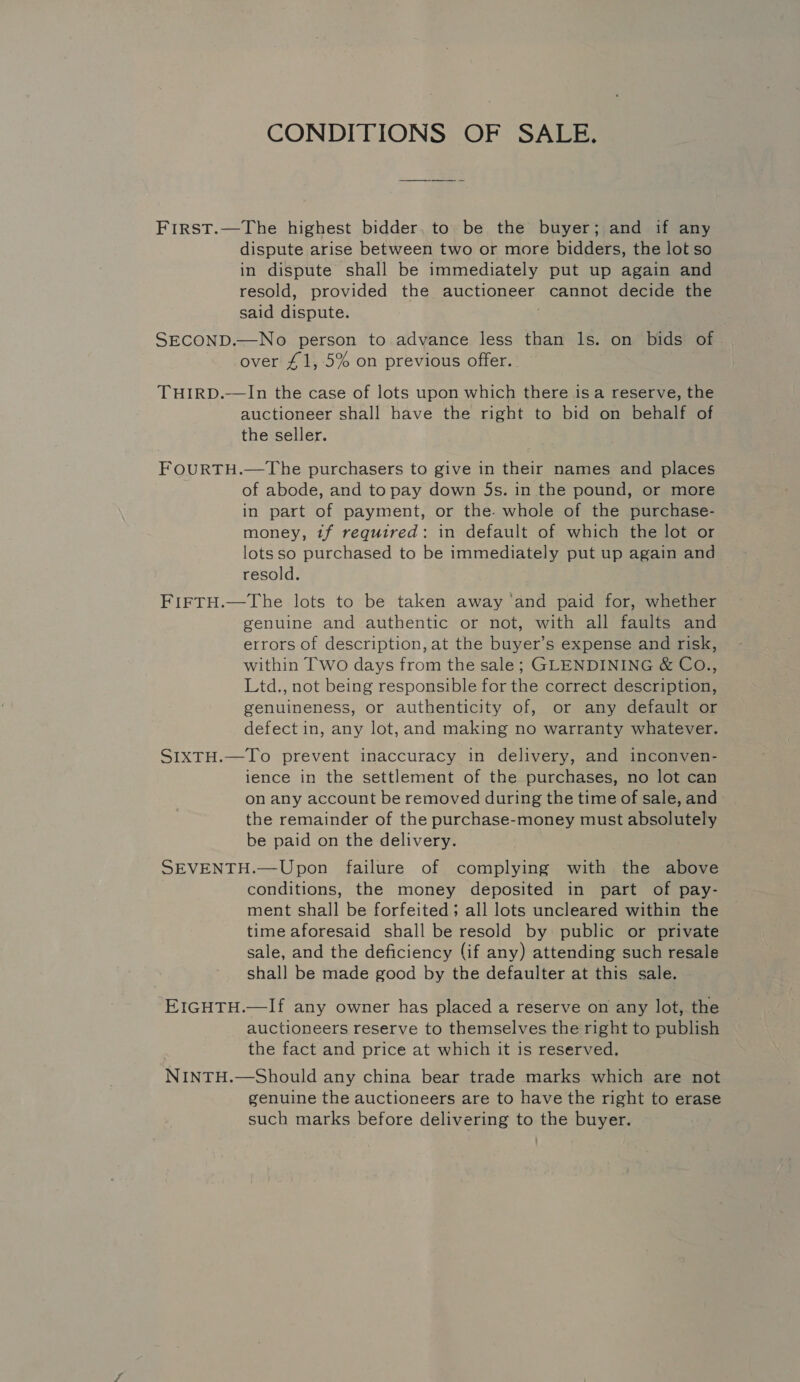 CONDITIONS OF SALE. First.—The highest bidder, to be the buyer; and if any dispute arise between two or more bidders, the lot so in dispute shall be immediately put up again and resold, provided the auctioneer cannot decide the said dispute. ; SECOND.—No person to advance less than 1s. on bids of over £1, 5% on previous offer. THIRD.—In the case of lots upon which there is a reserve, the auctioneer shall have the right to bid on behalf of the seller. FOURTH.—The purchasers to give in their names and places of abode, and to pay down 5s. in the pound, or more in part of payment, or the. whole of the purchase- money, tf required: in default of which the lot or lotsso purchased to be immediately put up again and resold. FIFTH.—The lots to be taken away ‘and paid for, whether genuine and authentic or not, with all faults and errors of description, at the buyer’s expense and risk, within Two days from the sale; GLENDINING &amp; CO., Ltd., not being responsible for the correct description, genuineness, or authenticity of, or any default or defect in, any lot, and making no warranty whatever. S1xTH.—To prevent inaccuracy in delivery, and inconven- ience in the settlement of the purchases, no lot can on any account be removed during the time of sale, and the remainder of the purchase-money must absolutely be paid on the delivery. SEVENTH.—Upon failure of complying with the above conditions, the money deposited in part of pay- ment shall be forfeited; all lots uncleared within the time aforesaid shall be resold by public or private sale, and the deficiency (if any) attending such resale shall be made good by the defaulter at this sale. EIGHTH.—If any owner has placed a reserve on any lot, the auctioneers reserve to themselves the right to publish the fact and price at which it is reserved. NINTH.—Should any china bear trade marks which are not genuine the auctioneers are to have the right to erase such marks before delivering to the buyer.