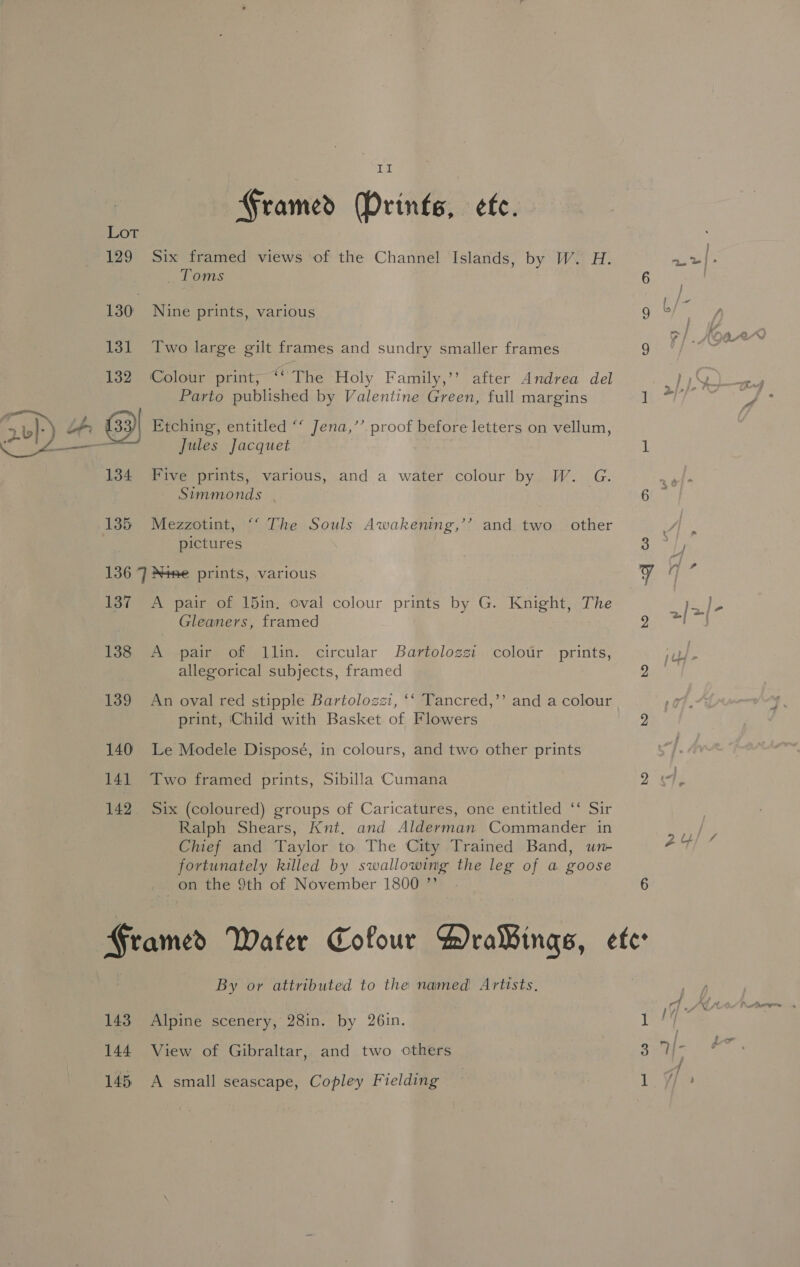 Framed (Prints, efe. Lot 129 Six framed views of the Channel Islands, by W. H. _ Toms 130° Nine prints, various 131 Two large gilt frames and sundry smaller frames 132 ‘Colour print, “ The Holy Family,’’ after Andrea del Parto published by Valentine Green, full margins Jules Jacquet 134 Five prints, various, and a water colour by W. G. Simmonds a8 ! 135 Mezzotint, “ The Souls Awakening,’’ and. two | other pictures 136 7] Nese prints, various 137 A pair of 15in. oval colour a by G. Knight, The Gleaners, framed 138 A pair of llin. circular Bartolozzi .colour prints, allegorical subjects, framed 139 An oval red stipple Bartolozzi, ‘‘ Tancred,’’ and a colour print, Child with Basket of Flowers 140 Le Modele Disposé, in colours, and two other prints 141 Two framed prints, Sibilla Cumana 142. Six (coloured) groups of Caricatures, one entitled ‘‘ Sir Ralph Shears, Knt. and Alderman Commander in Chief and Taylor to The City Trained Band, wn- fortunately killed by swallowing the leg of a goose on the 9th of November 1800 ” By or attributed to the named Artists, 143 Alpine scenery, 28in. by 26in. 144 View of Gibraltar, and two others 145 A small seascape, Copley Fielding ny? 2 [oy - 2 2 2. Zu 6 , 1 1G] Ww