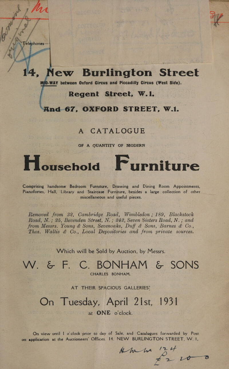   Yew Burlington Street D-WAY between Oxford Circus and Piccadilly Circus (West Side). Regent Street, W.1. i-67, OXFORD STREET, W.1. A CATALOGUE OF A QUANTITY OF MODERN Fildéechoiad Furniture Comprising handsome Bedroom Furniture, Drawing and Dining Room Appointments, Pianofortes, Hall, Library and Staircase Furniture, besides a large collection of other miscellaneous and useful pieces. Removed from 32, Cambridge Road, Wimbledon ; 189, Blackstock Road, N. ; 25, Bevenden Street, N. ; 242, Seven Sisters Road, N. ; and from Messrs. Young &amp; Sons, Sevenoaks, Duff ¢ Sons, Barnes &amp; Co., Thos. Wallis ¢ Co., Local Depositories and from private sources. Which will be Sold by Auction, by Messrs. VW ¢&amp; F. C. BONHAM &amp; SONS CHARLES BONHAM. AT THEIR SPACIOUS GALLERIES: On Tuesday, April 2ist, 1931 at ONE o'clock. On view until | o'clock prior to day of Sale, and Catalogues forwarded by Post on application at the Auctioneers’ Offices. 14. NEW BURLINGTON STREET, W. 1, Kf Bp—hr (bf > Le Se y= a