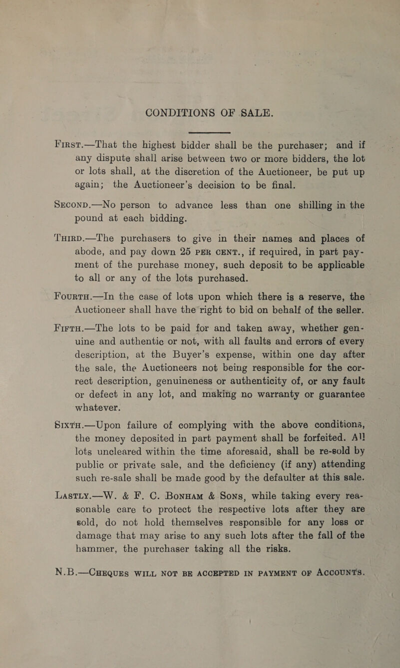 CONDITIONS OF SALE. First.—That the highest bidder shall be the purchaser; and if any dispute shall arise between two or more bidders, the lot or lots shall, at the discretion of the Auctioneer, be put up again; the Auctioneer’s decision to be final. SECOND.—No person to advance less than one shilling in the pound at each bidding. THirD.—The purchasers to give in their nameg and places of abode, and pay down 25 PER CENT., if required, in part pay- ment of the purchase money, such deposit to be applicable to all or any of the lots purchased. Fourtu.—In the case of lots upon which there igs a reserve, the Auctioneer shall have the right to bid on behalf of the seller. FirtH.—The lots to be paid for and taken away, whether gen- uine and authentic or not, with all faults and errors of every description, at the Buyer’s expense, within one day after the sale, the Auctioneers not being responsible for the cor- rect description, genuineness or authenticity of, or any fault or defect in any lot, and making no warranty or guarantee whatever. SixtH.—Upon failure of complying with the above conditions, the money deposited in part payment shall be forfeited. Al! lots uncleared within the time aforesaid, shall be re-sold by publie or private sale, and the deficiency (if any) attending such re-sale shall be made good by the defaulter at this sale. Lastty.—W. &amp; F. C. Bonnam &amp; Sons, while taking every rea- sonable care to protect the respective lots after they are sold, do not hold themselves responsible for any loss or damage that may arise to any such lots after the fall of the hammer, the purchaser taking all the risks. N.B.—CHEQUES WILL NOT BE ACCEPTED IN PAYMENT OF ACCOUNTS.