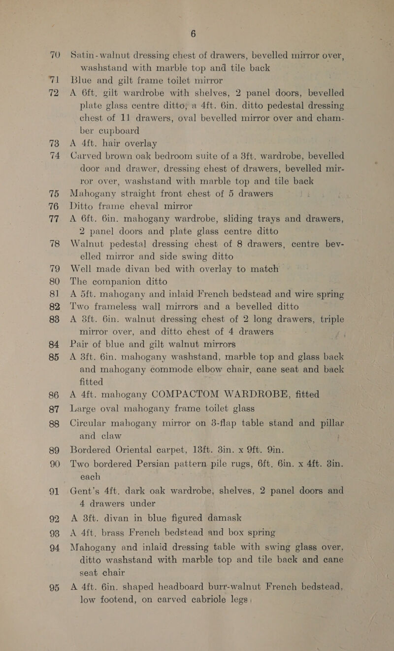70 fall 72 73 re: 75 76 77 78 80 81 82 83 84 85 86 87 88 89 90 91 92 93 94 95 6 Satin- walnut dressing chest of drawers, bevelled mirror over, washstand with marble top and tile back Blue and gilt frame toilet mirror A 6ft. gilt wardrobe with shelves, 2 panel doors, bevelled plate glass centre ditto, a 4ft. 6in. ditto pedestal dressing chest of 11 drawers, oval bevelled mirror over and cham- ber cupboard A 4ft. hair overlay Carved brown oak bedroom suite of a 8ft. wardrobe, bevelled door and drawer, dressing chest of drawers, bevelled mir- ror over, washstand with marble top and tile back Mahogany straight front chest of 5 drawers Ditto frame cheval mirror A 6ft. 6in. mahogany wardrobe, sliding trays and drawers, 2 panel doors and plate glass centre ditto Walnut pedestal dressing chest of 8 drawers, centre bev- elled mirror and side swing ditto Well made divan bed with overlay to match The companion ditto A 5ft. mahogany and inlaid French bedstead and wire spring Two frameless wall mirrors and a bevelled ditto A 8ft. 6in. walnut dressing chest of 2 long drawers, triple mirror over, and ditto chest of 4 drawers Pair of blue and gilt walnut mirrors A 83ft. 6in. mahogany washstand, marble top and glass back and mahogany commode elbow chair, cane seat and back fitted A 4ft. mahogany COMPACTOM WARDROBH, fitted Large oval mahogany frame toilet glass Circular mahogany mirror on 8-flap table stand and pillar and claw Bordered Oriental carpet, 18ft. 8in. x 9ft. Qin. Two bordered Persian pattern pile rugs, 6ft. 6in. x 4ft. 38in. each Gent’s 4ft. dark oak wardrobe, shelves, 2 panel doors and 4 drawers under A 8ft. divan in blue figured damask A 4ft. brass French bedstead and box spring Mahogany and inlaid dressing table with swing glass over, ditto washstand with marble top and tile back and cane seat chair A 4ft. 6in. shaped headboard burr-walnut French bedstead, low footend, on carved cabriole legs |