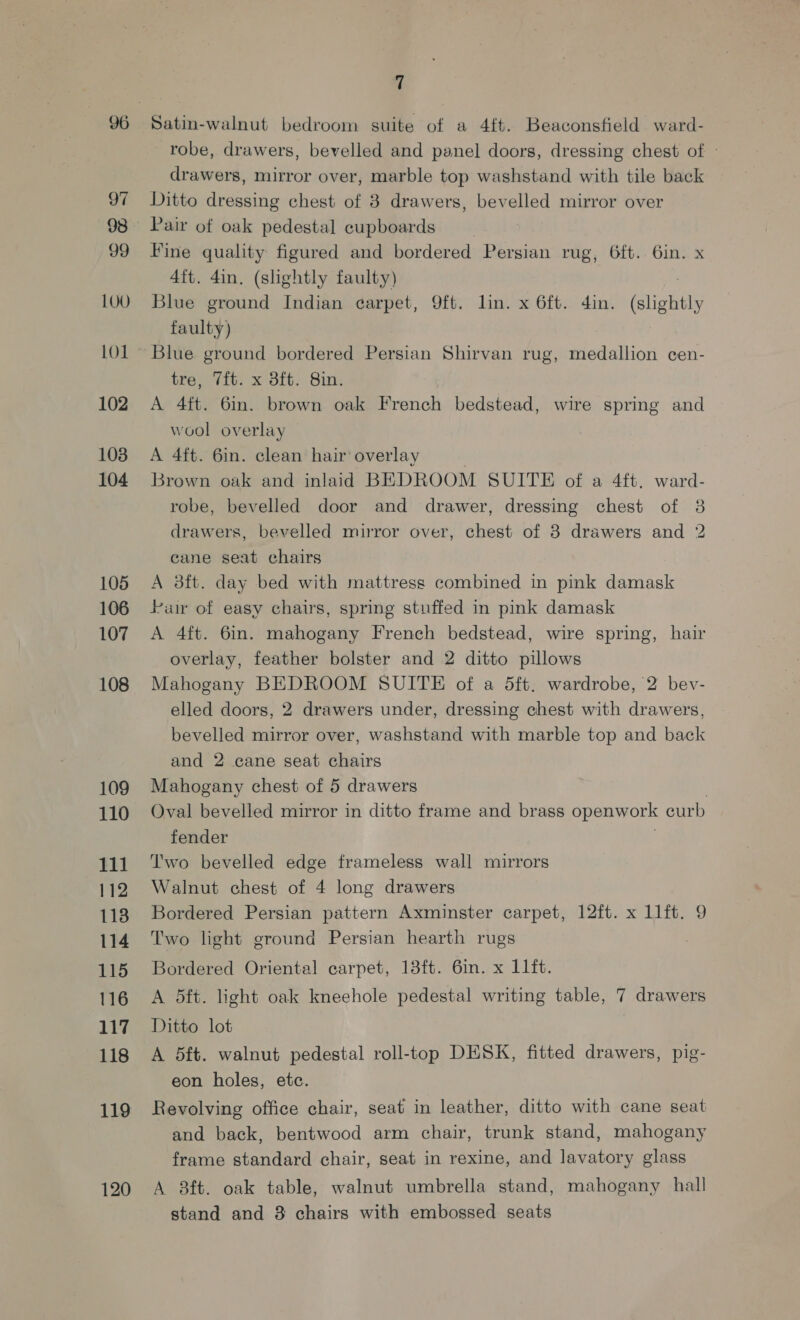 97 98 99 LO1 102 103 104 105 106 107 108 109 110 111 112 1138 114 115 116 117 118 119 120 7 Satin-walnut bedroom suite of a 4ft. Beaconsfield ward- robe, drawers, bevelled and panel doors, dressing chest of » drawers, mirror over, marble top washstand with tile back Ditto dressing chest of 38 drawers, bevelled mirror over Pair of oak pedestal cupboards Fine quality figured and bordered Persian rug, 6ft. 6in. x 4ft. 4in. (slightly faulty) Blue ground Indian earpet, 9ft. lin. x 6ft. din. (slightly faulty) Blue ground bordered Persian Shirvan rug, medallion cen- tre, 7it. x 3ft. Sin. A 4ft. 6in. brown oak French bedstead, wire spring and wool overlay A 4ft. 6in. clean hair overlay . Brown oak and inlaid BEDROOM SUITE of a 4ft. ward- robe, bevelled door and drawer, dressing chest of 38 drawers, bevelled mirror over, chest of 8 drawers and 2 cane seat chairs A 3ft. day bed with mattress combined in pink damask Pur of easy chairs, spring stuffed in pink damask A 4ft. 6in. mahogany French bedstead, wire spring, hair overlay, feather bolster and 2 ditto pillows Mahogany BEDROOM SUITE of a 5ft. wardrobe, 2 bev- elled doors, 2 drawers under, dressing chest with drawers, bevelled mirror over, washstand with marble top and back and 2 cane seat chairs Mahogany chest of 5 drawers | Oval bevelled mirror in ditto frame and brass openwork curb fender Two bevelled edge frameless wall mirrors Walnut chest of 4 long drawers Bordered Persian pattern Axminster carpet, 12ft. x 1lft. 9 Two light ground Persian hearth rugs | Bordered Oriental carpet, 13ft. 6in. x 11ft. A 5ft. light oak kneehole pedestal writing table, 7 drawers Ditto lot A 5ft. walnut pedestal roll-top DESK, fitted drawers, pig- eon holes, etc. Revolving office chair, seat in leather, ditto with cane seat and back, bentwood arm chair, trunk stand, mahogany frame standard chair, seat in rexine, and lavatory glass A 8ft. oak table, walnut umbrella stand, mahogany hall stand and 38 chairs with embossed seats