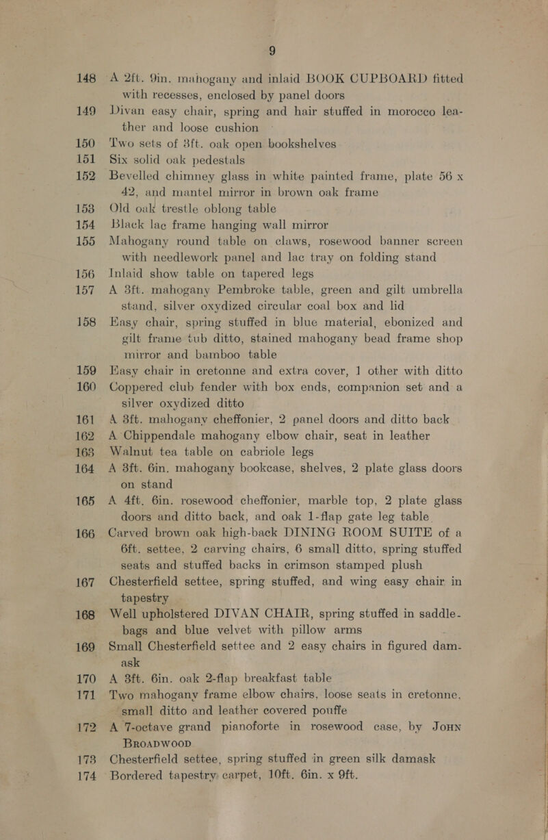 148 149 150 151 152 153 154 155 156 157 158 159 160 161 162 168 164 165 166 167 168 169 170 171 1738 174 9 with recesses, enclosed by panel doors Divan easy chair, spring and hair stuffed in morocco lea- ther and loose cushion ‘T'wo sets of 8ft. oak open bookshelves Six solid oak pedestals Bevelled chimney glass in white painted frame, plate 56 x 42, and mantel mirror in brown oak frame Old oak trestle oblong table Black lace frame hanging wall mirror Mahogany round table on claws, rosewood banner screen with needlework panel and lac tray on folding stand Inlaid show table on tapered legs A 8ft. mahogany Pembroke table, green and gilt umbrella stand, silver oxydized circular coal box and lid Easy chair, spring stuffed in blue material, ebonized and eilt frame tub ditto, stained mahogany bead frame shop mirror and bamboo table KKasy chair in cretonne and extra cover, 1 other with ditto Coppered club fender with box ends, companion set and a silver oxydized ditto A 8ft. mahogany cheffonier, 2 panel doors and ditto back A Chippendale mahogany elbow chair, seat in leather Walnut tea table on cabriole legs A 38ft. 6in. mahogany bookcase, shelves, 2 plate glass doors on stand A 4ft. 6in. rosewood cheffonier, marble top, 2 plate glass doors and ditto back, and oak 1-flap gate leg table. Carved brown oak high-back DINING ROOM SUITE of a 6ft. settee, 2 carving chairs, 6 small] ditto, spring stuffed seats and stuffed backs in crimson stamped plush Chesterfield settee, spring stuffed, and wing easy chair in tapestry Well upholstered DIVAN CHAIR, spring stuffed in saddle - bags and blue velvet with pillow arms ask A 3ft. 6in. oak 2-flap breakfast table Two mahogany frame elbow chairs, loose seats in cretonne, ‘small ditto and leather covered pouffe A 7-octave grand pianoforte in rosewood case, by JoHN BROADWOOD | Chesterfield settee, spring stuffed in green silk damask Bordered tapestry: carpet, 10ft. 6in. x 9ft.