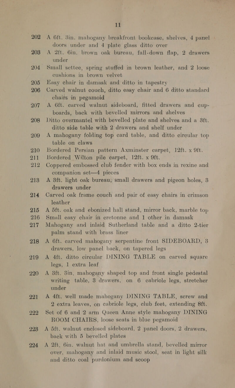 202 203 204 205 206 207 208 209 210 211 212 215 216 217 218 219 220 it A 6ft. 3in. mahogany breakfront bookcase, shelves, 4 panel doors under and 4 plate glass ditto over A 2ft. 6m. brown oak bureau, fall-down flap, 2 drawers under Small settee, spring stuffed in brown leather, and 2 loose cushions in brown velvet Kasy chair in damask and ditto in tapestry Carved walnut couch, ditto easy chair and 6 ditto standard chairs in pegamoid A 6ft. carved walnut sideboard, fitted drawers and cup- boards, back with bevelled mirrorg and shelves Ditto overmantel with bevelled plate and shelves and a 38ft. ditto side table with 2 drawers and shelf under A mahogany folding top card table, and ditto circular top table on claws Bordered Persian pattern Axminster carpet, 12ft. x 9ft. Bordered Wilton pile carpet, 12ft. x Oft. Coppered embossed club fender with box ends in rexine and companion set—4 pieces A 8ft. light oak bureau; small drawers and pigeon holes, 3 drawers under Carved oak frame couch and pair of easy chairs in crimson leather A dft. oak and ebonized hall stand, mirror back, marble top Small easy chair in cretonne and 1 other in damask Mahogany and inlaid Sutherland table and a ditto 2-tier palm stand with brass liner A 6ft. carved mahogany serpentine front SIDEBOARD, 8 drawers, low panel back, on tapered legs A 4ft. ditto circular DINING TABLE on carved square legs, 1 extra leaf A 8ft. 8in, mahogany shaped top and front single pedestal writing table, 3 drawers, on 6 cabriole legs, stretcher under A 4ft. well made mahogany DINING TABLE, screw and 2 extra leaves, on cabriole legs, club feet, extending 8ft. Set of 6 and 2 arm Queen Anne style mahogany DINING ROOM CHAIRS, loose seats in blue pegamoid A dft. walnut enclosed sideboard, 2 panel doors, 2 drawers, back with 5 bevelled plates A 2ft. 6in. walnut hat and umbrella stand, bevelled mirror over, mahogany and inlaid musie¢ stool, seat in light silk and ditto coal purdonium and scoop