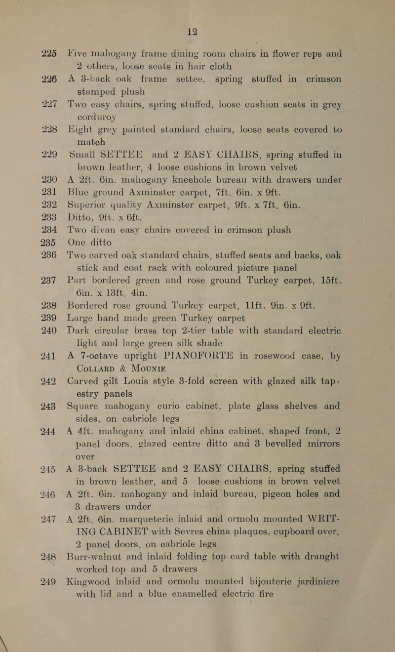 230 231 232 233 234 235 236 238 239 240 243 244 12 Five mahogany frame dining room chairs in flower reps and 2 others, loose seats in hair cloth A 8-back oak frame settee, spring stuffed in crimson stamped plush corduroy | Kight grey painted standard chairs, loose seats covered to match Small SETTKE and 2 KASY CHAIRS, spring stuffed in brown leather, 4 loose cushions in brown velvet A 2ft. 6in. mahogany kneehole bureau with drawers under Blue ground Axminster carpet, 7f{t. 6in. x 9ft. Superior quality Axminster carpet, 9ft. x 7ft, 6in. Ditto, 9ft. x 6ft. Two divan easy chairs covered in crimson plush One ditto | : Two carved oak standard chairs, stuffed seats and backs, oak stick and coat rack with coloured picture panel Part bordered green and rose ground Turkey carpet, 15ft. 6in. x 13ft, 4in. | Bordered rose ground Turkey carpet, 1l1ft. Qin. x 9ft. Large hand made green Turkey carpet Dark circular brass top 2-tier table with standard electric light and large green silk shade A 7-octave upright PIANOFORTE in rosewood case, by CoLtarp &amp; Mounig Carved gilt Louis style 3-fold screen with glazed silk tap- estry panels Square mahogany curio cabinet, plate glass shelves and sides, on cabriole legs A 4ft. mahogany and inlaid china cabinet, shaped front, 2 panel doors, glazed centre ditto and 8 bevelled mirrors over A 8-back SETTEE and 2 EASY CHAIRS, spring stuffed in brown leather, and 5 loose cushions in brown velvet A 2ft. 6in. mahogany and inlaid bureau, pigeon holes and 3 drawers under A 2ft. 6in. marqueterie inlaid and ormolu mounted WRIT- ING CABINET with Sevres china plaques, cupboard over, 2 panel doors, on ecabriole legs Burr-walnut and inlaid folding top card table with draught worked top and 5 drawers Kingwood inlaid and ormolu mounted bijouterie jardiniere with lid and a blue enamelled electric fire
