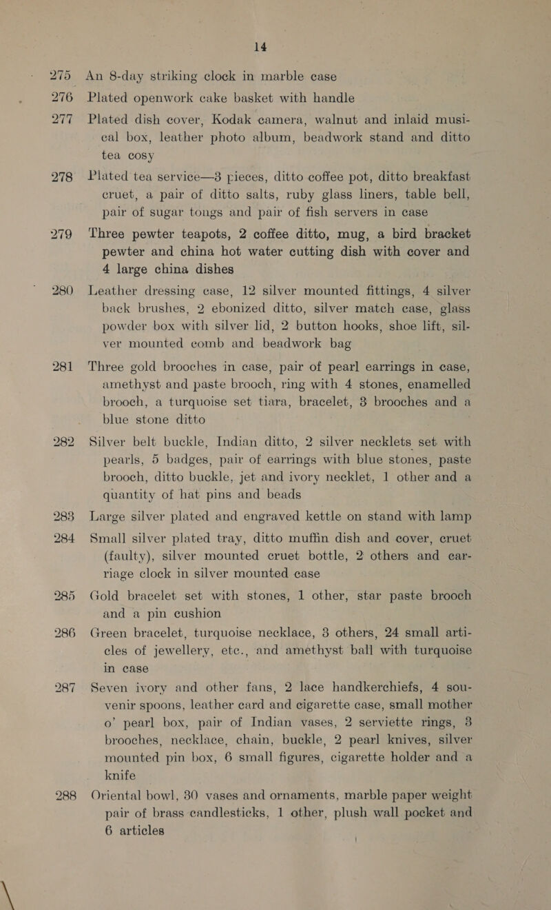 280 283 284 285 286 bo OD ~l 14 Plated openwork cake basket with handle Plated dish cover, Kodak camera, walnut and inlaid musi- cal box, leather photo album, beadwork stand and ditto tea cosy Plated tea service—8 rieces, ditto coffee pot, ditto breakfast cruet, a pair of ditto salts, ruby glass liners, table bell, pair of sugar tongs and pair of fish servers in case Three pewter teapots, 2 coffee ditto, mug, a bird bracket pewter and china hot water cutting dish with cover and 4 large china dishes Leather dressing case, 12 silver mounted fittings, 4 silver back brushes, 2 ebonized ditto, silver match case, glass powder box with silver lid, 2 button hooks, shoe lift, sil- ver mounted comb and beadwork bag Three gold brooches in case, pair of pearl earrings in case, amethyst and paste brooch, ring with 4 stones, enamelled brooch, a turquoise set tiara, bracelet, 8 brooches and a blue stone ditto , | Silver belt buckle, Indian ditto, 2 silver necklets set with pearls, 5 badges, pair of earrings with blue stones, paste brooch, ditto buckle, jet and ivory necklet, 1 other and a quantity of hat pins and beads | Large silver plated and engraved kettle on stand with lamp Small] silver plated tray, ditto muffin dish and cover, cruet (faulty), silver mounted cruet bottle, 2 others and car- riage clock in silver mounted case Gold bracelet set with stones, 1 other, star paste brooch and a pin cushion Green bracelet, turquoise necklace, 3 others, 24 small arti- cles of jewellery, etc., and amethyst ball with turquoise in case Seven ivory and other fans, 2 lace handkerchiefs, 4 sou- venir spoons, leather card and cigarette case, small mother o’ pearl box, pair of Indian vases, 2 serviette rings, 3 brooches, necklace, chain, buckle, 2 pearl knives, silver mounted pin box, 6 small figures, cigarette holder and a knife — Oriental bowl, 80 vases and ornaments, marble paper weight pair of brass candlesticks, 1 other, plush wall pocket and