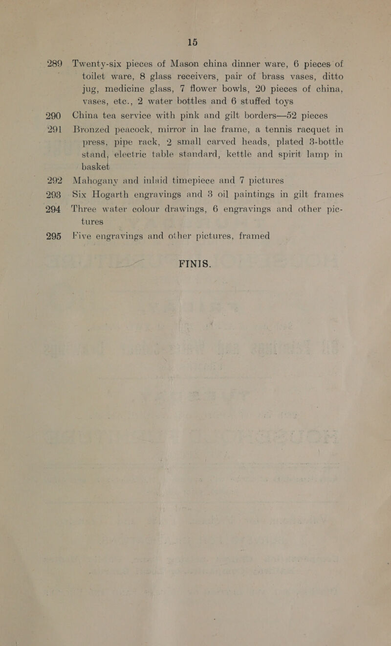 15 Twenty-six pieces of Mason china dinner ware, 6 pieces. of 289 toilet ware, 8 glass receivers, pair of brass vases, ditto jug, medicine glass, 7 flower bowls, 20 pieces of china, vases, etc., 2 water bottles and 6 stuffed toys 290 China tea service with pink and gilt borders—52 pieces 291 Bronzed peacock, mirror in lac frame, a tennis racquet in press, pipe rack, 2 small carved heads, plated 38-bottle stand, electric table standard, kettle and spirit lamp in basket 292 Mahogany and inlaid timepiece and 7 pictures 293 Six Hogarth engravings and 3 oil paintings in gilt frames 294 Three water colour drawings, 6 engravings and other pic- tures 295 Five engravings and other pictures, framed FINIS.