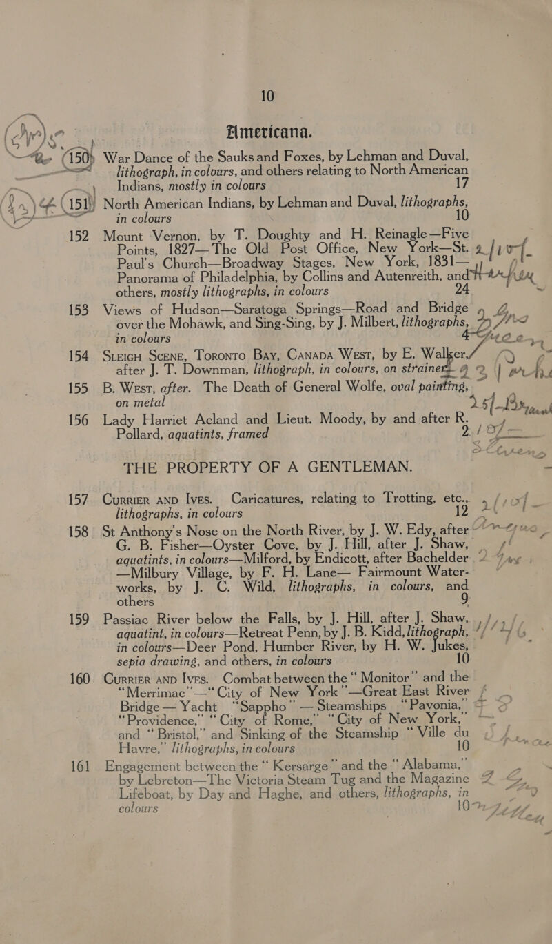 10 po = | FOS ea Elmeticana. Be (150) War Dance of the Sauks and Foxes, by Lehman and Duval, &lt;&lt;&lt; lithograph, in colours, and others relating to North American , Indians, mostly in colours 17 i. (151) North American Indians, by Lehman and Duval, us heerapas: &gt;&lt; all Ne in colours | 152. Mount Vernon, by T. Doughty and H. Reinagle—Five Points, 1827—The Old Post Office, New York—St. IL of Paul’s Church—Broadway Stages, New York, 1831— Ar Panorama of Philadelphia, by Collins and Autenreith, ae hat others, mostly lithographs, in colours 153 Views of Hudson—Saratoga Springs—Road and Bridge Zz over the Mohawk, and Sing-Sing, by J. Milbert, lithographs, 7) Wibod in colours We, 154. Sieich Scene, Toronto Bay, Canapa West, by E. ies ). ae after J. T. Downman, lithograph, in colours, on strainers 4 2 | AL om. 155 B. West, after. The Death of General Wolfe, oval painting, on metal | 25/3, | 156 Lady Harriet Acland and Lieut. Moody, by and after R. 4 — Pollard, aquatints, framed Ze sf et 4 i ee oe a oon. Ot Ae+1 THE PROPERTY OF A GENTLEMAN. fae 157. CurriER AND Ives. Caricatures, relating to Trotting, etc., . /, 5 lithographs, in colours 12 44 158 St Anthony's Nose on the North River, by J. W. Edy, after ~~~“ *&lt; G. B. Fisher—Oyster Cove, by J. Hill, after J. Shaw, | ¢' aquatints, in colours—Milford, by Endicott, after Bachelder. “7 iy | —Milbury Village, by F. H. Lane— Fairmount Water- © works, by J. C. Wild, lithographs, in colours, oe others 159 Passiac River below the Falls, by J. Hill, after J. Shaw. , /, aquatint, in colours—Retreat Penn, by J. B. Kidd, lithograph, ’/ “ in colours—Deer Pond, Humber River, by H. W. Jukes, sepia drawing, and others, in colours 10. 160 Currier AND Ives. Combat between the “ Monitor” and the “Merrimac —“ City of New York”—Great East River / Bridge — Yacht “Sappho” —Steamships “Pavonia, ' 2 “Providence,” “City of Rome,” “City of New York,” ~~ and “‘ Bristol,” and Sinking of the Steamship “ Ville du Havre,’ lithographs, in colours 10 161 Engagement between the “ Kersarge ’ and the “ Alabama, ’ by Lebreton—The Victoria Steam Tug and the Magazine GF Gy Lifeboat, by Day and Haghe, and others, lithographs, He we”, colours WT 1 ff 3 SMe ¥
