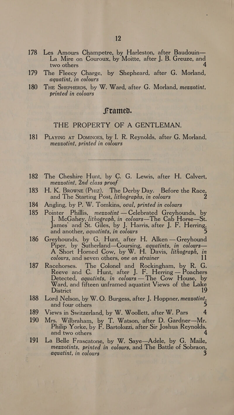 178 179 180 181 182 183 184 185 186 187 188 190 191 12 Les Amours Champetre, by Harleston, after Baudouin— La Mire on Couroux, by Moitte, after J. B. Greuze, and two others 4 The Fleecy Charge, by Shepheard, after G. Morland, aquatint, in colours THE SHEPHERDS, by W. Ward, after G. Morland, mezzotint, printed in colours JSrramed. THE PROPERTY OF A GENTLEMAN. Piayinc aT Dominoss, by I. R. Reynolds, after G. Morland, mezzotint, printed in colours The Cheshire Hunt, by C. G. Lewis, after H. Calvert, mezzotint, 2nd class proof H. K. Browne (Puiz). The Derby Day. Before the Race, and The Starting Post, lithographs, in colours 2 Angling, by P. W. Tomkins, oval, printed in colours Pointer Phillis, mezzotint — Celebrated Greyhounds, by J. McGahey, lithograph, in colours—The Cab Horse—St. James’ and St. Giles, by J. Harris, after J. F. Herring, and another, aquatints, in colours Greyhounds, by G. Hunt, after H. Alken — Greyhound Piper, by Sutherland—Coursing, aquatints, in colours— A Short Horned Cow, by W. H. Davis, lithograph, Hi colours, and seven others, one on strainer Racehorses. The Colonel and Rockingham, by R. G. Reeve and C. Hunt, after J. F. Herring — Poachers Detected, aquatints, in colours —The Cow House, by Ward, and fifteen unframed aquatint Views of the Lake District 19 Lord Nelson, by W. O. Burgess, after J. Hoppner, mezzotint, and four others 5 Views in Switzerland, by W. Woollett, after W. Pars 4 Philip Yorke, by F. Bartolozzi, after Sir Joshua Reynolds, and two others 4 La Belle Frascatone, by W. Saye—Adele, by G. Maile, _ mezgzotints, printed in colours, and The Battle of Sobraon, aquatint, in colours
