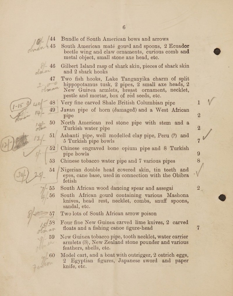 rf ;  /44 46 51 54 6 Bundle of South American bows and arrows South American maté gourd and spoons, 2 Ecuador beetle wing and claw ornaments, curious comb and metal object, small stone axe head, etc. Gilbert Island rasp of shark skin, pieces of shark skin and 2 shark hooks Two fish hooks, Lake Tanganyika charm of split hippopotamus tusk, 2 pipes, 2 smali axe heads, 2 New Guinea armlets, breast ornament, necklet, pestle and mortar, box of red seeds, etc. Very fine carved Shale British Columbian pipe Javan pipe of horn (damaged) and a West African pipe North American red stone pipe with stem and a Turkish water pipe Ashanti pipe, well modelled clay pipe, Peru (?) and 5 Turkish pipe bowls Chinese engraved bone opium pipe and 8 Turkish pipe bowls Chinese tobacco water pipe and 7 various pipes eyes, cane base, used in connection with the Obibra fetish South African wood dancing spear and assegal South African gourd containing various Mashona knives, head rest, necklet, combs, snuff spoons, sandal, etc. Two lots of South African arrow poison Four fine New Guinea carved lime knives, 2 carved floats and a fishing canoe figure-head New Guinea tobacco pipe, tooth necklet, water carrier armlets (3), New Zealand stone pounder and various feathers, shells, etc. Model cart, and a boat with outrigger, 2 Siaphietl eggs, 2 Egyptian figures, Japanese sword and paper knife, etc.