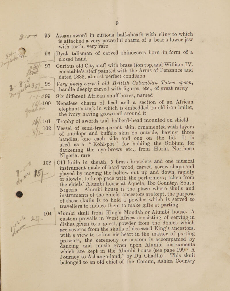 Se 4) | Qco 9% pam, / 96 Lw- ipume 0 Assam sword in curious half-sheath with sling to which is attached a very powerful charm of a bear’s lower jaw with teeth, very rare closed hand Curious old City staff with brass lion top, and William IV. constable’s staff painted with the Arms of Penzance and Six different African snuff boxes, named Nepalese charm of lead and a section of an African elephant’s tusk in which is embedded an old iron bullet, the ivory having grown all around it of antelope and buffalo skin on outside, having three handles, one each side and one on the hid. It is used as a ‘‘ Kohl-pot” for holding the Stibium for darkening the eye-brows etc., from Horin, Northern Nigeria, rare instrument made of hard wood, carved screw shape and played by moving the hollow nut up and down, rapidly or slowly, to keep pace with the performers; taken from the chiefs’ Alumbi house at Aqueta, Ibo Country, South Nigeria. Alumbi house is the place where skulls and instruments of the chiefs’ ancestors are kept, the purpose travellers to induce them to make gifts at parting custom prevails in West Africa consisting of serving in are severed from the skulls of deceased King’s ancestors, with a view to soften his heart in the matter of parting presents, the ceremony or custom is accompanied by dancing and music given upon Alumbi instruments which are kept in the Alumbi house (see page 199°‘ A Journey to Ashango-land,’ by Du Chaillu). This skull belonged to an old chief of the Commi, Ashira Country