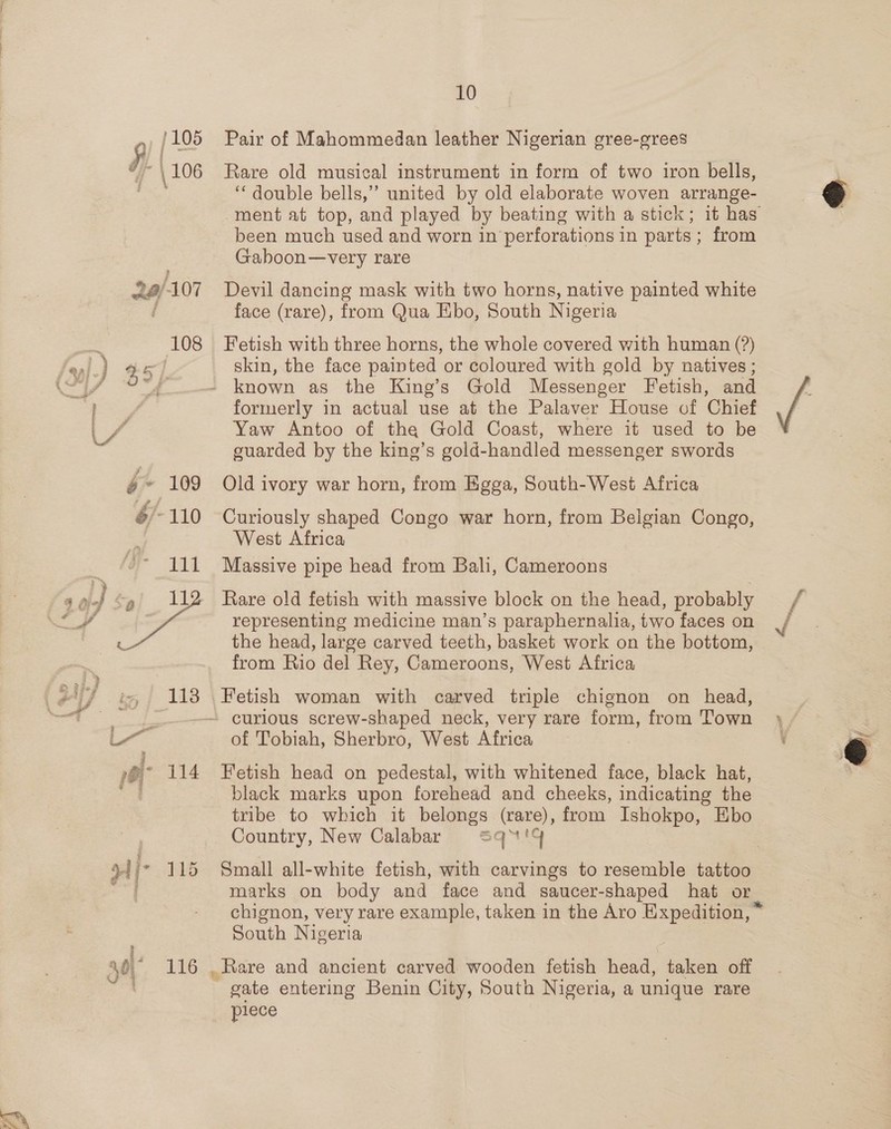/105 5) [2 F106 114 40) 16 10 Pair of Mahommedan leather Nigerian gree-grees Rare old musical instrument in form of two iron bells, ‘“‘ double bells,” united by old elaborate woven arrange- ment at top, and played by beating with a stick ; been much used and worn 1n ‘perforations i in parts ; from Gaboon—very rare Devil dancing mask with two horns, native painted white face (rare), from Qua Ebo, South Nigeria Fetish with three horns, the whole covered with human (?) skin, the face painted or coloured with gold by natives; known as the King’s Gold Messenger Fetish, and formerly in actual use at the Palaver House of Chief Yaw Antoo of the Gold Coast, where it used to be guarded by the king’s gold-handled messenger swords Old ivory war horn, from Egga, South-West Africa Curiously shaped Congo war horn, from Belgian Congo, West Africa Massive pipe head from Bali, Cameroons Rare old fetish with massive block on the head, probably representing medicine man’s paraphernalia, two faces on the head, large carved teeth, basket work on the bottom, from Rio del Rey, Cameroons, West Africa Fetish woman with carved triple chignon on head, curious screw-shaped neck, very rare form, from Town of Tobiah, Sherbro, West Africa Fetish head on pedestal, with whitened face, black hat, black marks upon forehead and cheeks, indicating the tribe to which it belongs (rare), from Ishokpo, Ebo Country, New Calabar Sq™'4 Small all-white fetish, with carvings to resemble tattoo marks on body and face and saucer-shaped hat Or South Nigeria , Rare and ancient carved wooden fetish head, taken off gate entering Benin City, South Nigeria, a unique rare piece