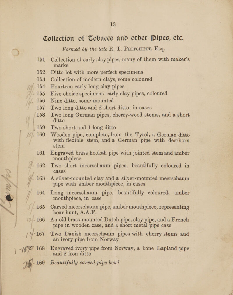 ? » F) 13 151 152 153 Wij. 154 i. 155 156 157 158 159 Jel 160 161 ). 162 4. 163 / 164 165 2-166 (3/181 Ve- 169 i Formed by the late R. T. PritcHett, Esq. Collection of early clay pipes, many of them with maker’s marks Ditto lot with more perfect specimens Collection of modern clays, some coloured Fourteen early long clay pipes Five choice specimens early clay pipes, coloured Nine ditto, some mounted Two long ditto and 2 short ditto, in cases T'wo long German pipes, cherry-wood stems, and a short ditto Two short and 1 long ditto Wooden pipe, complete, from the Tyrol, a German ditto with flexible stem, anda German pipe with deerhorn stem Engraved brass hookah pipe with jointed stem and amber mouthpiece Two short meerschaum pipes, beautifully coloured in cases A silver-mounted clay and a silver-mounted meerschaum pipe with amber mouthpiece, in cases Long meerschaum pipe, beautifully coloured, amber mouthpiece, in case Carved meerschaum pipe, amber mouthpiece, representing boar hunt, A.A.F. An old brass-mounted Dutch pipe, clay pipe, and a French pipe 1n wooden case, and a short metal pipe case Two Danish meerschaum pipes with cherry stems and an ivory pipe from Norway Engraved ivory pipe from Norway, a bone Lapland pipe and 2 iron ditto Beautifully carved pipe bowl