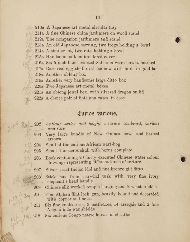 210a A Japanese art metal circular tray 211a A fine Chinese china jardiniere on wood stand 212a The companion jardiniere and stand ry 213a An old Japanese carving, two frogs holding a bowl 214a A similar lot, two rats holding a bowl 215a Handsome silk embroidered cover 216a Six 5-inch hand painted Satsuma ware bowls, marked 217a Rare real egg-shell oval lac bow with birds in gold lac 218a Another oblong box : 219a Another very handsome large ditto box 220a Two Japanese art metal boxes 221a An oblong jewel box, with silvered dragon on lid » 222a A choice pair of Satsuma vases, in case Curios various. Jt kv 202 Antique scales and height measure combined, curtous = and rare ' 903 Very large bundle of New Guinea bows and barbed arrows 204 Skull of the curious African wart-hog 205 Small rhinoceros skull with horns complete 206 Book containing 20 finely executed Chinese water colour @ drawings representing different kinds of torture 207 - Silver cased Indian idol and fine bronze gilt ditto 208 Stick cut from narwhal tusk with very fine ivory ee. elephant’s head handle 209 Chinese silk worked temple hanging and 2 wooden idols 910 Fine Afghan flint lock gun, heavily bound and decorated F with copper and brass (211 Six fine knobkerries, 3 battleaxes, 14 assegais and 7 fine Angoni hide war shields _ '9/. 212 Six curious Congo native knives in sheaths 