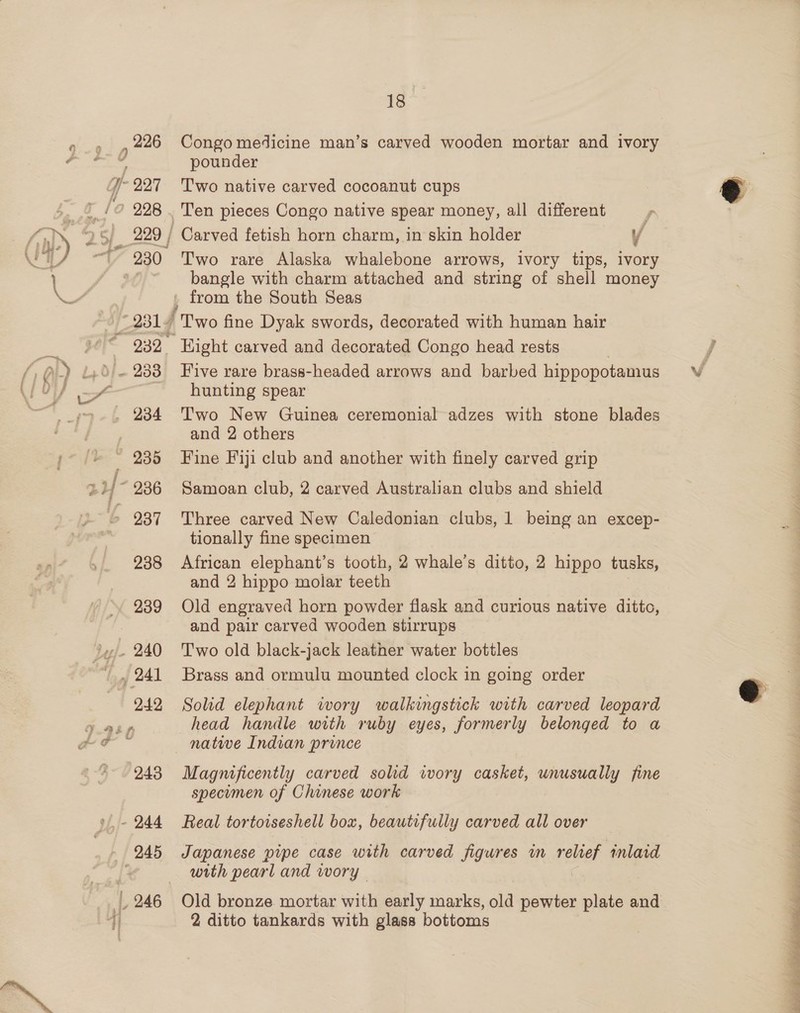 pounder ge ’ wm | wv «I s 3 f $ i . s o's mt i Ela? NY 5 Le ws a . a x s _ 229 / Carved fetish horn charm, in skin holder / 230 Two rare Alaska whalebone arrows, ivory tips, ivory bangle with charm attached and string of shell money . from the South Seas 23 ly Two fine Dyak swords, decorated with human hair 232 Eight carved and decorated Congo head rests . 2338 Five rare brass-headed arrows and barbed hippopotamus hunting spear and 2 others tionally fine specimen 238 African elephant’s tooth, 2 whale’s ditto, 2 hippo tusks, and 2 hippo molar teeth 239 Old engraved horn powder flask and curious native ditto, and pair carved wooden stirrups 242 Solid elephant wory walkingstick with carved leopard head handle with ruby eyes, formerly belonged to a natwe Indian prince 243 Magnificently carved solid ivory casket, unusually fine specumen of Chinese work with pearl and wory | 246 Old bronze mortar with early marks, old pewter plate and 2 ditto tankards with glass bottoms 
