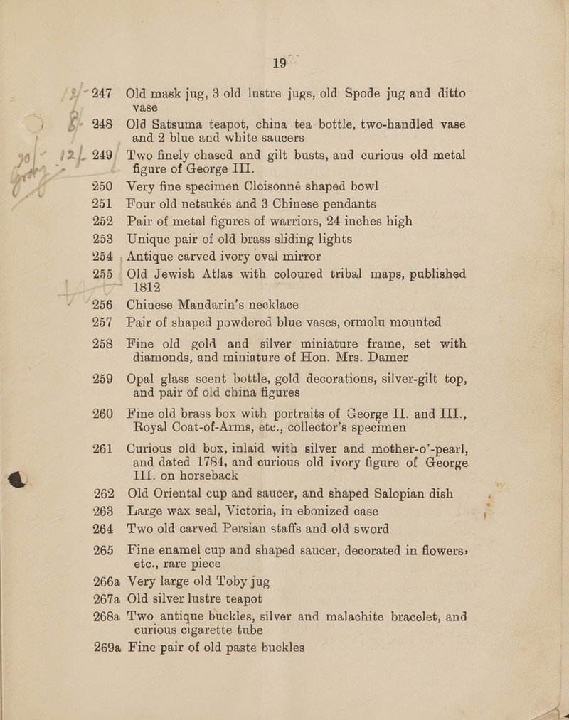 250 251 252 253 254 255 256 O57 258 259 260 261 262 263 264 265 19°* Old mask jug, 3 old lustre jugs, old Spode jug and ditto vase Old Satsuma teapot, china tea-bottle, two-handled vase and 2 blue and white saucers Two finely chased and gilt busts, and curious old ictal figure of George III. Very fine specimen Cloisonné shaped bowl Four old netsukés and 3 Chinese pendants Pair of metal figures of warriors, 24 inches high Unique pair of old brass sliding lights Old Jewish Atlas with coloured tribal maps, published Chinese Mandarin’s necklace Pair of shaped powdered blue vases, ormolu mounted Fine old gold and silver miniature frame, set with diamonds, and miniature of Hon. Mrs. Damer Opal glass scent bottle, gold decorations, silver-gilt top, and pair of old china figures Fine old brass box with portraits of George II. and III., Royal Coat-of-Arms, ete., collector’s specimen Curious old box, inlaid with silver and mother-o’-pearl, and dated 1784, and curious old ivory figure of George IIf. on horseback Old Oriental cup and saucer, and shaped Salopian dish Large wax seal, Victoria, in ebonized case Two old carved Persian staffs and old sword Fine enamel cup and shaped saucer, decorated in flowers: etc., rare plece curious cigarette tube *