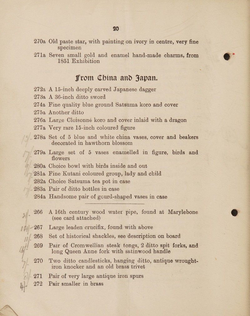 270a Old paste star, with painting on ivory in centre, very fine specimen | 271a Seven small gold and enamel hand-made charms, from ae 1851 Exhibition From China and Fapan. 272a A 15-inch deeply carved Japanese dagger 273a A 36-inch ditto sword 274a Fine quality blue ground Satsuma koro and cover 275a Another ditto 276a Large Cloisonné koro and cover inlaid with a dragon 277a Very rare 15-inch coloured figure 278a Set of 5 blue and white china vases, cover and beakers decorated in hawthorn blossom 279a Large set of 5 vases enamelled in figure, birds and flowers 280a Choice bow! with birds inside and out 28la Fine Kutani coloured group, lady and child 282a Choice Satsuma tea pot in case _ 288a Pair of ditto bottles in case 284a Handsome pair of gourd-shaped vases in case  (see card attached) 269 Pair of Cromwellian steak tongs, 2 ditto spit forks, and long Queen Anne fork with satinwood handle 270 'T'wo ditto candlesticks, hanging ditto, antique wrought- iron knocker and an old brass trivet 271 Pair of very large antique iron spurs 272 Pair smaller in brass