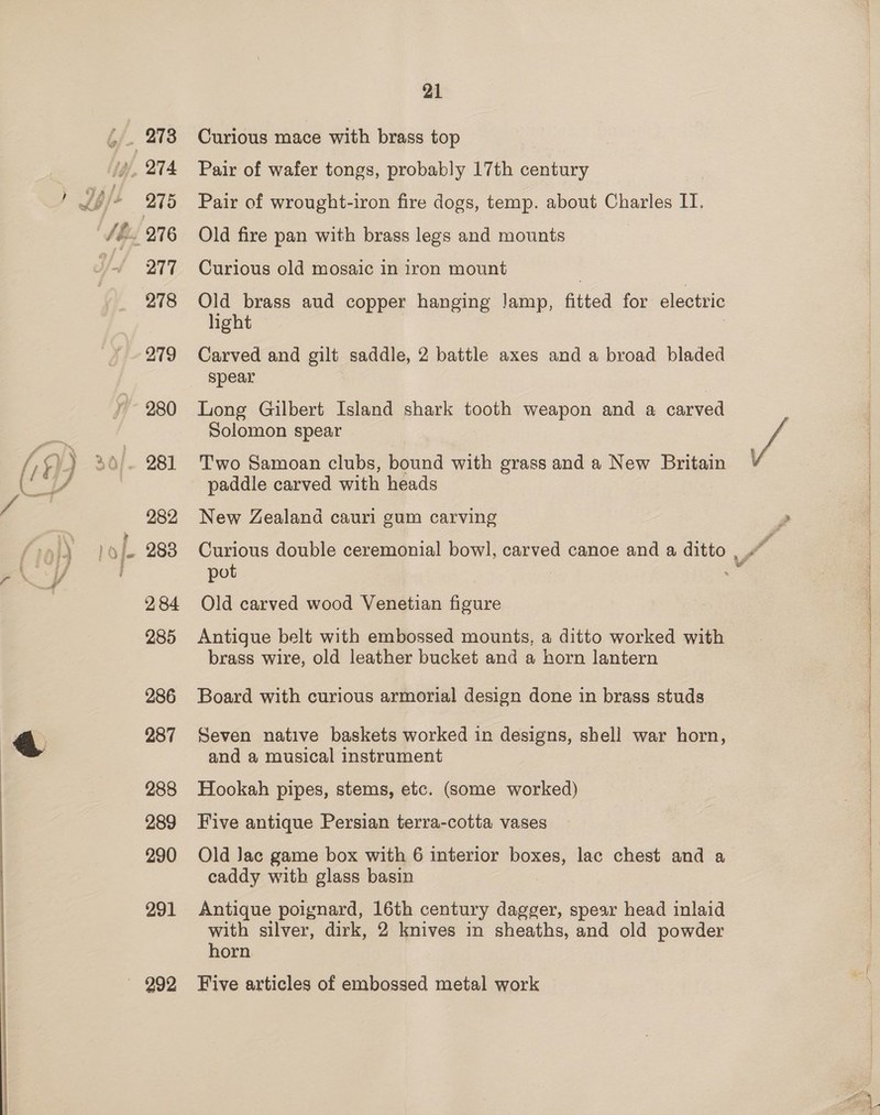 277 278 281] 282 284 285 286 287 288 289 290 291 21 Curious mace with brass top Pair of wafer tongs, probably 17th century Pair of wrought-iron fire dogs, temp. about Charles IT. Old fire pan with brass legs and mounts Curious old mosaic in iron mount Old brass aud copper hanging Jamp, fitted for electric light Carved and gilt saddle, 2 battle axes and a broad bladed spear Long Gilbert Island shark tooth weapon and a carved Solomon spear Two Samoan clubs, bound with grass and a New Britain paddle carved with heads New Zealand cauri gum carving pot Old carved wood Venetian figure Antigue belt with embossed mounts, a ditto worked with brass wire, old leather bucket and a horn lantern Board with curious armorial design done in brass studs Seven native baskets worked in designs, shell war horn, and a musical instrument Hookah pipes, stems, etc. (Some worked) Five antique Persian terra-cotta vases Old Jac game box with 6 interior boxes, lac chest and a caddy with glass basin Antique poignard, 16th century dagger, spear head inlaid with silver, dirk, 2 knives in sheaths, and old powder horn Five articles of embossed metal work