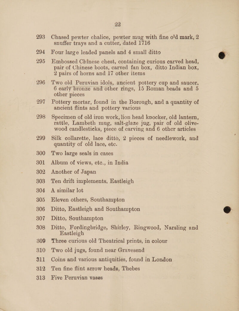 293 294 295 296 297 298 299 300 301 302 303 304 305 306 307 308 309 810 311 312 313 22 Chased pewter chalice, pewter mug with fine o'd mark, 2 snuffer trays and a cutter, dated 1716 Four large leaded panels and 4 small ditto Embossed Chinese chest, containing curious carved head, pair of Chinese boots, carved fan box, ditto Indian box, 2 pairs of horns and 17 other items Two old Peruvian idols, ancient pottery cup and saucer, 6 early bronze and other rings, 15 Roman beads and 5 other pieces Pottery mortar, found in the Borough, and a quantity of ancient flints and pottery various Specimen of old iron work, lion head knocker, old lantern, rattle, Lambeth mug, salt-glaze jug, pair of old olive- wood candlesticks, piece of carving and 6 other articles Silk collarette, lace ditto, 2 pieces of needlework, and quantity of old lace, etc. Two large seals in cases Album of views, etc., in India Another of Japan Ten drift implements, Eastleigh A similar lot Eleven others, Southampton Ditto, Eastleigh and Southampton Ditto, Southampton Ditto, Fordingbridge, Shirley, Ringwood, Narsling and Kastleigh Three curious old Theatrical prints, in colour Two old jugs, found near Gravesend Coins and various antiquities, found in London Ten fine flint arrow heads, Thebes Five Peruvian vases 