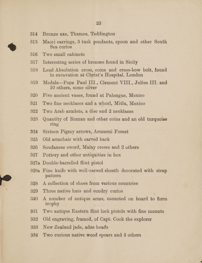 314 315 316 ol7 018 319 320 321 322 323 324 325 326 O27 23 Bronze axe, Thames, Teddington Maori earrings, 3 tusk pendants, spoon and other South Sea curios Two small cabinets Interesting series of bronzes found in Sicily Lead Absolution cross, coins and cross-bow bolt, found in excavation at Christ’s Hospital, London Medals—-Pope Paul III., Clement VIII., Julius III. and 10 others, some silver Five ancient vases, found at Palengue, Mexico Two fine necklaces and a whorl, Mitla, Mexico Two Arab armlets, a disc and 2 necklaces Quantity of Roman and other coins and an old turquoise ring Sixteen Pigmy arrows, Arucerni Forest Old armchair with carved back Soudanese sword, Malay cresse and 2 others Pottery and other antiquities in box 328 329 330 331 332 333 334 pattern A collection of shoes from various countries Three native hats and sundry curios A number of antique arms, mounted on board ie ieee trophy Two antique Hastern flint lock pistols with fine mounts Old engraving, framed, of Capt. Cook the explorer New Zealand jade, adze heads Two curious native wood spears and 5 others