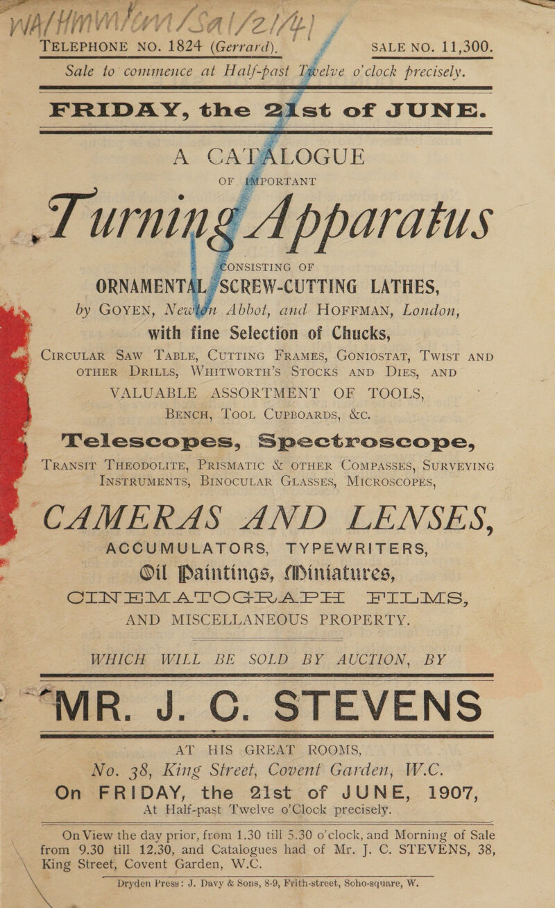 wal hms: WN | Sal/2i/r) TELEPHONE NO. 1824 (Gerrarii), ™t ff SALE NO. 11,300. yelve o clock precisely.  ~ Sale to commence at oes iP     OTHER DRILis, WHiITWORTH’S STOCKS AND DIES, AND VALUABLE ASSORTMENT OF TOOLS, BencH, Toon Cuppoarps, &amp;c. TNelescopes, Spectroscope, TRANSIT THEODOLITE, PRISMATIC &amp; OTHER COMPASSES, SURVEYING INSTRUMENTS, BINOCULAR GLASSES, MICROSCOPES, . CAMERAS AND LENSES, ACCUMULATORS, TYPEWRITERS, Oil Paintings, Miniatures, er te APOC Rae et EB rM Ss, AND MISCELLANEOUS PROPERTY.    WHICH WILL BE SOLD. BY AUCTION, BY | - AT HIS ,GREAT ROOMS, No. 38, King Street, Covent Garden; W.C. On FRIDAY, the 2ist of JUNE, 1907, At Half-past Twelve o'Clock precisely.        On View the day prior, from 1.30 till 5.30 o’clock, and Morning of Sale from 9.30 till 12.30, and Catalogues had of Mr. J. C. STEVENS, 38, A King Street, Covent Garden, W.C. Dryden Press: J, Davy &amp; Sons, 8-9, Frith-street, Soho-square, ; ae e-.