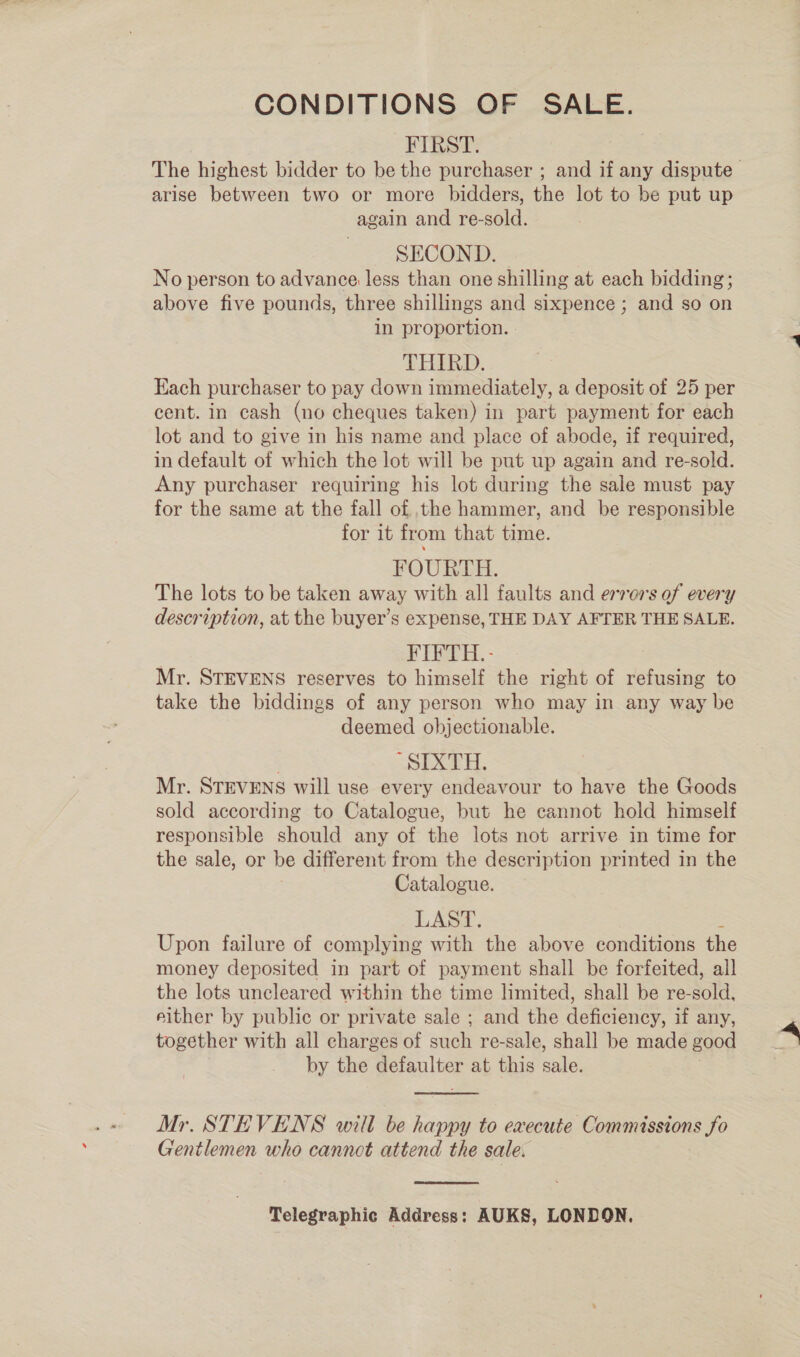 CONDITIONS OF SALE. FIRST. The highest bidder to be the purchaser ; and if any dispute arise between two or more bidders, the lot to be put up again and re-sold. SECOND. | | No person to advance less than one shilling at each bidding; above five pounds, three shillings and sixpence ; and so on in proportion. THIRD. Each purchaser to pay down immediately, a deposit of 25 per cent. in cash (no cheques taken) in part payment for each lot and to give in his name and place of abode, if required, in default of which the lot will be put up again and re-sold. Any purchaser requiring his lot during the sale must pay for the same at the fall of ,the hammer, and be responsible for it from that time. FOURTH. The lots to be taken away with all faults and errors of every description, at the buyer’s expense, THE DAY AFTER THE SALE. | FIFTH.- Mr. STEVENS reserves to himself the right of refusing to take the biddings of any person who may in any way be deemed objectionable. ; ‘SIXTH. Mr. STEVENS will use every endeavour to have the Goods sold according to Catalogue, but he cannot hold himself responsible should any of the lots not arrive in time for the sale, or be different from the description printed in the Catalogue. LAST. Upon failure of complying with the above conditions the money deposited in part of payment shall be forfeited, all the lots uncleared within the time limited, shall be re-dold: either by public or private sale ; and the deficiency, if any, together with all charges of seh re-sale, shall be made good by the oe at this ae  Mr. STEVENS will be happy to execute Commissions fo Gentlemen who cannot attend the sale.  Telegraphic Address: AUKS, LONDON,