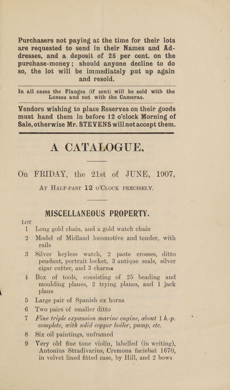 Purchasers not paying at the time for their lots are requested to send in their Names and Ad- dresses, and a deposit of 25 per cent. on the purchase-money; should anyone decline to do so, the lot will be immediately put up again and resold. In all cases the Flanges (if sent) will be sold with the Lenses and not with the Cameras. Vendors wishing to place Reserves on their goods must hand them in before 12 o’clock Morning of Sale, otherwise Mr. STEVENS willnotaccept them. A CATALOGUE. On FRIDAY, the 21st of JUNE, 1907, At HALr-past 12 oO’CLOCK PRECISELY. MISCELLANEOUS PROPERTY. HOI: 2 1 Long gold chain, and a gold watch chain 2 Model of Midland locomotive and tender, with rails 3 Silver keyless watch, 2 paste crosses, ditto _ pendant, portrait locket, 3 antique seals, silver cigar cutter, and 3 charms 4 Box of tools, consisting of 25 beading and moulding planes, 2 trying planes, and 1 jack plane Or Large pair of Spanish ox horns or) Two pairs of smaller ditto Finé triple expansion marine engine, about 1 h.-p. complete, with solid copper borler, pump, ete. ~y (o.2) Six oil paintings, unframed co Very old fine tone violin, labelled (in writing), Antonius Stradivarius, Cremona faciebat 1670, in velvet lined fitted case, by Hill, and 2 bows