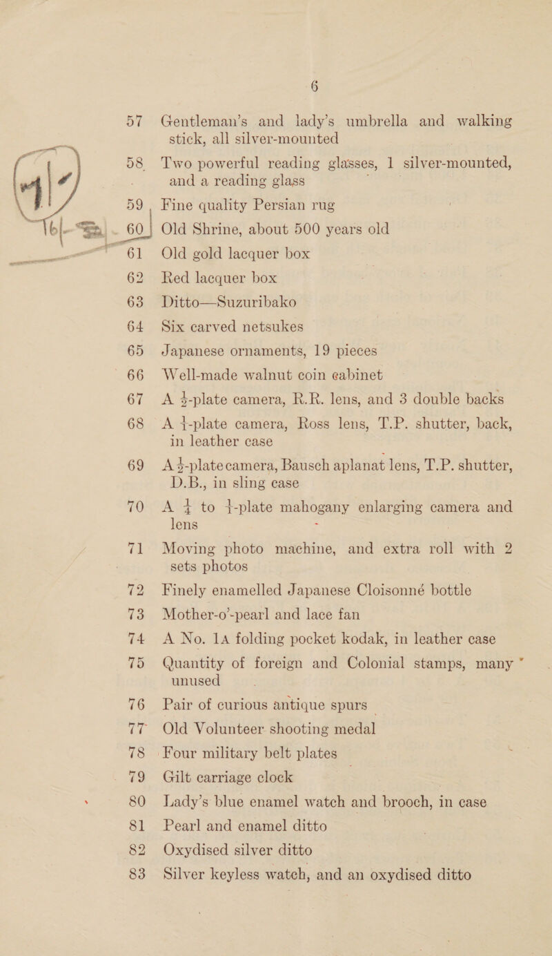  69 70 i 73 74 75 76 78 80 81 82 83 6 Gentleman’s and lady’s umbrella and walking stick, all silver-mounted Two powerful reading glasses, 1 ‘silver- Sia and a reading glass Fine quality Persian rug Old Shrine, about 500 years old 4 Old gold lacquer box Red lacquer box Ditto—Suzuribako Six carved netsukes Japanese ornaments, 19 pieces Well-made walnut coin eabinet A 4-plate camera, R.R. lens, and 3 double backs A t-plate camera, Ross lens, T.P. shutter, back, in leather case A 4-plate camera, Bausch aplanat lens, T.P. shutter, D.B., in sling ease A + to 4+-plate muOgay enlarging camera and lens Moving photo machine, and extra roll with 2 sets photos Finely enamelled Japanese Cloisonné bottle Mother-o-pearl and lace fan A No. 14 folding pocket kodak, in leather case Quantity of foreign and Colonial stamps, many ” unused Pair of curious antique spurs Old Volunteer shooting medal ina Gilt carriage clock 3 Lady’s blue enamel watch and brooch, in case Pearl and enamel ditto Oxydised silver ditto Silver keyless watch, and an oxydised ditto