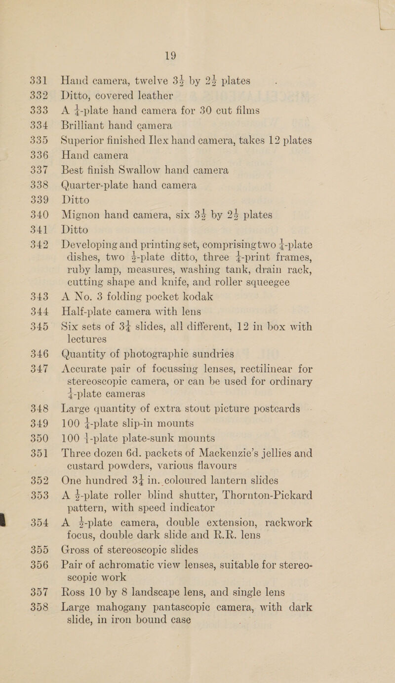 331 332 333 334 335 3936 337 338 339 340 341 342 343 D344 345 346 347 348 349 350 351 352 393 354 355 356 357 358 19 Haud camera, twelve 34 by 24 plates Ditto, covered leather A 4-plate hand camera for 30 cut films Brillant hand camera Superior finished Ilex hand camera, takes 12 plates Hand camera Best finish Swallow hand camera (Juarter-plate hand camera Ditto Mignon hand camera, six 34 by 24 plates Ditto Developing and printing set, comprising two 4-plate dishes, two 3-plate ditto, three +-print frames, ruby lamp, measures, washing tank, drain rack, cutting shape and knife, and roller squeegee A No. 3 folding pocket kodak Half-plate camera with lens Six sets of 34 slides, all different, 12 in box with lectures Quantity of photographic sundries Accurate pair of focussing lenses, rectilinear for stereoscopic camera, or can be used for ordinary t-plate cameras Large quantity of extra stout picture postcards 100 4-plate slip-in mounts 100 +-plate plate-sunk mounts Three dozen 6d. packets of Mackenzie’s jellies and custard powders, various flavours One hundred 34 in. coloured lantern slides A 4-plate roller blind shutter, Thornton-Pickard pattern, with speed indicator A 4-plate camera, double extension, rackwork focus, double dark slide and R.R. lens Gross of stereoscopic slides Pair of achromatic view lenses, suitable for stereo- scopic work Ross 10 by 8 landscape lens, and single lens Large mahogany pantascopic camera, with dark slide, in iron bound case
