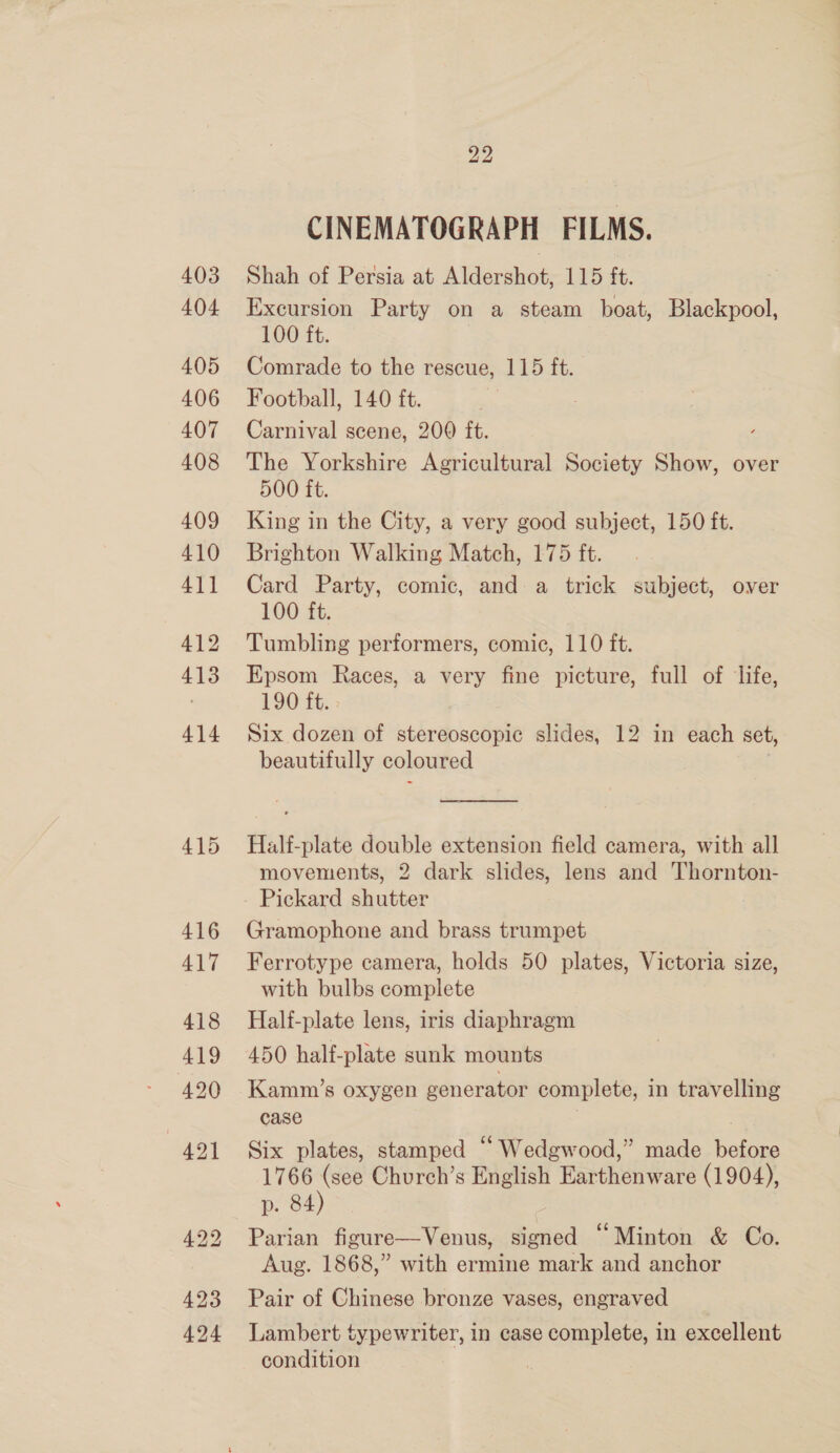 403 404 405 406 407 408 409 410 41] 412 413 414 415 416 417 418 419 420 421 423 424 22 CINEMATOGRAPH FILMS. Shah of Persia at Ale cne 115 it. Excursion Party on a steam boat, Blackpool, 100 ft. Comrade to the rescue, 115 ft. Football, 140 ft. Carnival scene, 200 ft. The Yorkshire Agricultural Society Show, over 500 ft. King in the City, a very good subject, 150 ft. Brighton Walking Match, 175 ft. Card Party, comic, and a trick subject, over 100 ft. Tumbling performers, comic, 110 ft. Epsom Races, a very fine picture, full of life, 190 ft. Six dozen of stereoscopic slides, 12 in each set, beautifully coloured —  Half-plate double extension field camera, with all movements, 2 dark slides, lens and Thornton- Pickard shutter Gramophone and brass trumpet Ferrotype camera, holds 50 plates, Victoria size, with bulbs complete Half-plate lens, iris diaphragm 450 half-plate sunk mounts Kamm’s oxygen eenerator complete, in travelling case Six plates, stamped “ Wedgwood,” made eee 1766 (see Church’s English Earthenware (1904), p. 84) | Parian figure—Venus, signed “Minton &amp; Co. Aug. 1868,” with ermine mark and anchor Pair of Chinese bronze vases, engraved Lambert typewriter, in case complete, in excellent condition