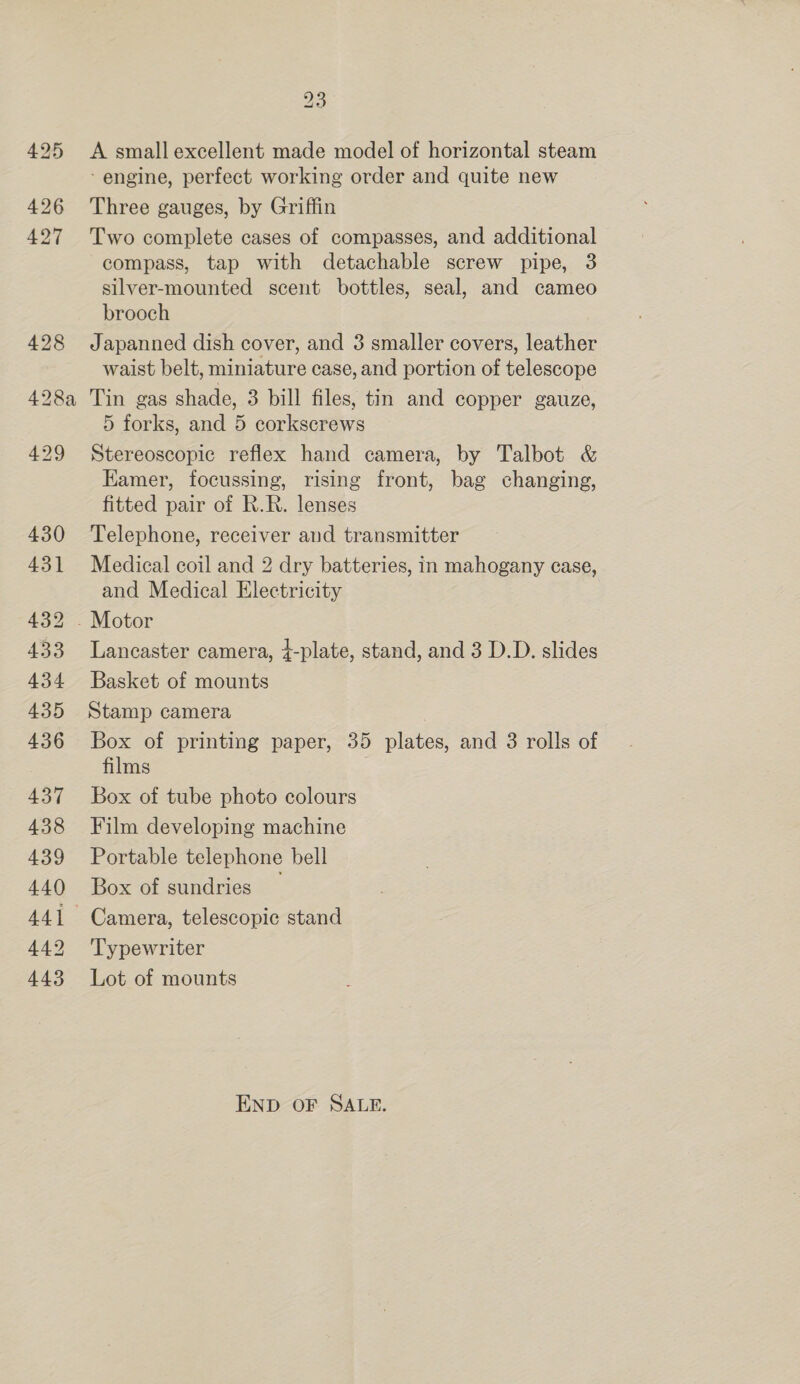 23 425 A small excellent made model of horizontal steam - engine, perfect working order and quite new 426 Three gauges, by Griffin 427 Two complete cases of compasses, and additional compass, tap with detachable screw pipe, 3 silver-mounted scent bottles, seal, and cameo brooch 428 Japanned dish cover, and 3 smaller covers, leather waist belt, miniature case, and portion of telescope 428a Tin gas shade, 3 bill files, tin and copper gauze, 5 forks, and 5 corkscrews 429 Stereoscopic reflex hand camera, by Talbot &amp; Kamer, focussing, rising front, bag changing, fitted pair of R.R. lenses 430 Telephone, receiver and transmitter 431 Medical coil and 2 dry batteries, in mahogany case, and Medical Electricity 432 . Motor 433 Lancaster camera, t-plate, stand, and 3 D.D. slides 434 Basket of mounts 435 Stamp camera 436 Box of printing paper, 35 plates, and 3 rolls of films | 437 Box of tube photo colours 438 Film developing machine 439 Portable telephone bell 440 Box of sundries — 441 Camera, telescopic stand 442 Typewriter 443 Lot of mounts END OF SALE.