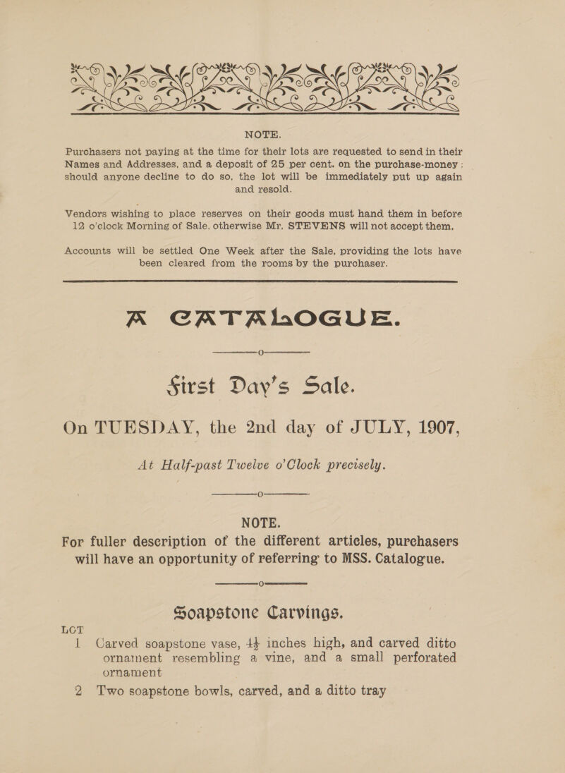  Purchasers not paying at the time for their lots are requested to send in their Names and Addresses, and a deposit of 25 per cent. on the purchase-money ; should anyone decline to do so, the lot will be immediately put up again and resold. Vendors wishing to place reserves on their goods must hand them in before 12 o’clock Morning of Sale, otherwise Mr, STEVENS will not accent them, Accounts will be settled One Week after the Sale, providing the lots have been cleared from the rooms by the purchaser.  A CATALOGUE. O Sirst Day’s Sale. On TUESDAY, the 2nd day of JULY, 1907, At Half-past Twelve o Clock precisely. ce) NOTE. For fuller description of the different articles, purchasers will have an opportunity of referring to MSS. Catalogue. O Soapstone Carvings. LOT 1 Carved soapstone vase, 44 inches high, and carved ditto ornainent resembling a vine, and a small perforated ornament 2 Two soapstone bowls, carved, and a ditto tray