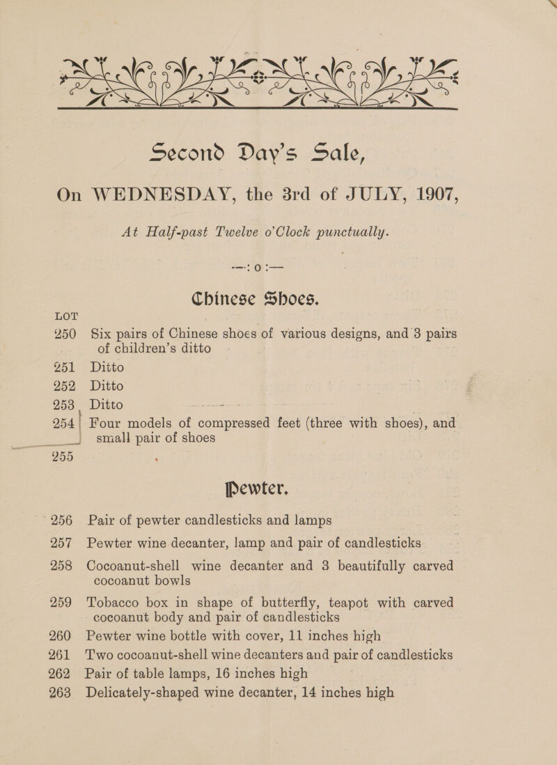  “LOT 250 251 252 253 254 | 955 256 257 258 259 260 261 262 263 At Half-past Twelve o’Clock punctually. — OI Chinese Shoes. Six pairs of Ge hae of various designs, and 3 pairs of children’s ditto Ditto Ditto Ditto ee Four models of pe feet (three with shoes), and | small pair of shoes , Pewter. Pair of pewter candlesticks and lamps Pewter wine decanter, lamp and pair of candlesticks. Cocoanut-shell wine decanter and 3 beautifully carved cocoanut bowls Tobacco box in shape of butterfly, teapot with carved cocoanut body and pair of candlesticks Pewter wine bottle with cover, 11 inches high Two cocoanut-shell wine decanters and pair of candlesticks Pair of table lamps, 16 inches high Delicately-shaped wine decanter, 14 inches high