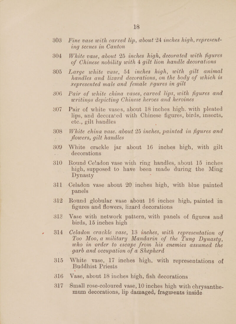 303 304 305 306 307 308 309 310 dtl 312 dle 314 316 317 18 Fine vase with carved lip, about 24 inches high, represent- ing Scenes in Canton White vase, about 25 imches high, decorated with figures of Chinese nobility with 4 gilt ion handle decorations Large white vase, 54 inches high, with gilt animal handles and lizard decorations, on the body of which ts represented male and female figures mm gilt Pair of white china vases, carved lips, with figures and writinas depicting Chinese heroes and heroines Pair of white vases, about 18 inches high, with pleated lips, and decorated with Chinese figures, birds, insects, etc., gilt handles White china vase, about 25 inches, painted in figures and flowers, gilt handles White crackle jar about 16 inches high, with gilt decorations Round Celadon vase with ring handles, about 15 inches high, supposed to have been made during the Ming Dynasty | 5 | Celadon vase about 20 inches high, with blue painted panels Round globular vase about 16 inches high, painted in figures and flowers, lizard decorations Vase with network pattern, with panels of figures and birds, 15 inches high Celadon crackle vase, 13 inches, with representation of Too Moo, a military Mandarin of the Tung Dynasty, who im -order to escape from lis enemies assumed the -garb and occupation of a Shepherd | White vase, 17 inches high, with representations of Buddhist. Priests Vase, about 18 inches high, fish decorations , Small rose-coloured vase, 10 inches high with chrysanthe- mum decorations, lip damaged, fragments inside