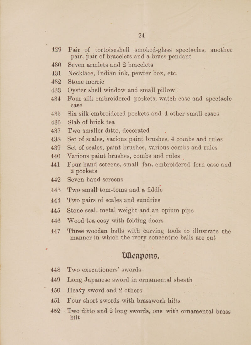 499 430 431 422 433 434 435 436 437 438 439 440 441 442 443 444 445 446 447 448 449 45] 24 Pair of tortoiseshell smoked-glass spectacles, another pair, pair of bracelets and a brass pendant Seven armlets and 2 bracelets Necklace, Indian ink, pewter box, etc. Stone merric Oyster shell window and small pillow . Four silk embroidered pozkets, watch case and spectacle case Six silk embroidered pockets and 4 other small cases Slab of brick tea Two smaller ditto, decorated Set of scales, various paint brushes, 4 combs and rules Set of scales, paint brushes, various combs and rules Various paint brushes, combs and rules _ Four hand screens, snall fan, embroidered fern case and 2 pockets Seven hand screens Two small tom-toms and a fiddle T'wo pairs of scales and sundries Stone seal, metal weight and an opium pipe Wood tea cosy with folding doors Three wooden balls with carving tools to illustrate the manner in which the ivory concentric balls are cut Wleapons. Two executioners’ swords ; Long Japanese sword in ornamental sheath Heavy sword and 2 others Four short swords with brasswork hilts hilt