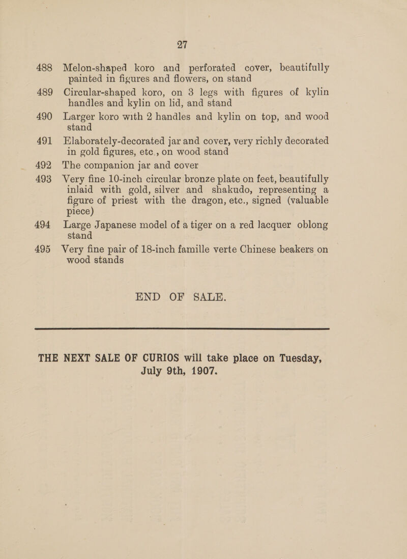 488 489 490 491 492 493 494 495 27 Melon-shaped koro and perforated cover, beautifully painted in figures and flowers, on stand Circular-shaped koro, on 8 legs with figures of kylin handles and kylin on lid, and stand Larger koro with 2 handles and kylin on top, and wood stand Elaborately-decorated jar and cover, very richly decorated in gold figures, etc.,on wood stand The companion jar and cover Very fine 10-inch circular bronze plate on feet, beautifully inlaid with gold, silver and shakudo, representing a figure of priest with the dragon, etc., signed (valuable piece) Large Japanese model of a tiger on a red Jacquer oblong stand Very fine pair of 18-inch famille verte Chinese beakers on wood stands END OF SALE.  July 9th, 1907.