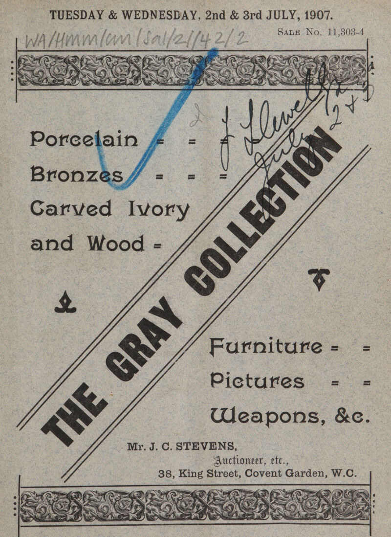 TUESDAY &amp; WEDNESDAY, 2nd &amp; 3rd JULY, 1907. fi Tan iaa [parr L Pals athro/ 9 Sane No, 11,303-4    Porcel jain , Bronze 3S. St. Carved Ivory and Wood - “gs   Furniture Pictures = = Weapons, Ro. -.- Mr. J.C. STEVENS, ; Auctioneer, ete., oot. 38, King Street, Covent Garden, W.C. 