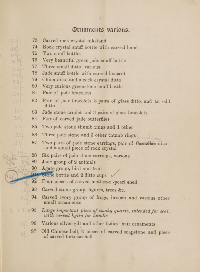 73 74 75 76 17 78 19 80 81 82 83 84 85 86 87     7 Ornaments various. Carved rock crystal inkstand Rock crystal snuff bottle with carved hand T'wo snuff bottles | Very beautiful green jade snuff bottle Three small ditto, various Jade snuff bottle with carved leopard China ditto and a rock crystal ditto Very curious greenstone snuff bottle Pair of jade bracelets Pair of jade bracelets, 3 pairs of glass ditto, and an odd ditto Jade stone armlet and 3 pairs of glass bracelets Pair of carved jade butterflies T'wo jade stone thumb rings and 1 other Three jade stone and 3 other thumb rings Two pairs of jade stone earrings, pair of Ganadian ditto,. and a small piece of rock crystal Six pairs of jade stone earrings, various Jade group of 2 animals 3 Agate group, bird and fruit a ne bottle and 2 ditto cups (4 Four pieces of carved mother-o’-pearl shell Carved stone group, figures, trees &amp;c. Carved ivory group of frogs, brooch and various other small ornaments Large important prece of smoky quartz, intended for seal, with carved kylin for handle Various silver-gilt and other ladies’ hair ornaments Old Chinese bell, 2 pieces of carved soapstone and piece of carved tortoiseshell