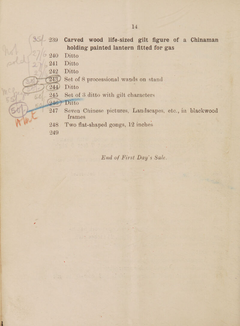 SS). 939 Carved wood life-sized gilt figure of a Chinaman holding painted lantern fitted for gas | ? 240 Ditto 241 Ditto 242 Ditto (ERY CHD Set of 8 processional wands on stand pee ) (244) Ditto ee 245 Set of 3 ditto with gilt characters   rare 146° Ditto (od eee 2 Seven Chinese pictures, Landscapes, etc., in blackwood a Avy c frames : in ‘ 248 Two flat-shaped gongs, 12 inches 249 End of First Day's Sale.