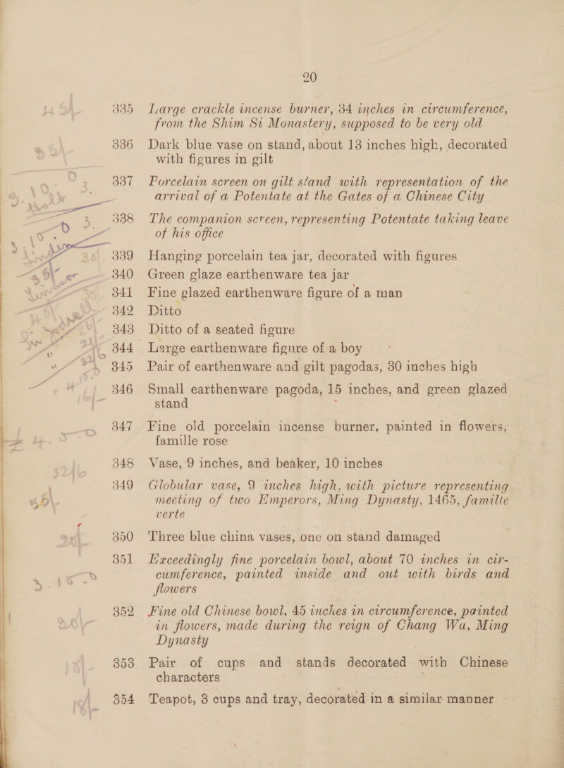  340 d41 342 343 547 048 349 350 851 B52 309 554 20 Large crackle incense burner, 34 inches in circumference, from the Shim Sti Monastery, supposed to be very old Dark blue vase on stand, about 13 inches high, decorated with figures in gilt Porcelain screen on gilt stand with representation of the arrival of a Potentate at the Gates of a Chinese City The compamon screen, representing Potentate taking leave of his office Hanging porcelain tea jar, decorated with figures Green glaze earthenware tea jar Fine glazed earthenware figure of a man Ditto Ditto of a seated figure Large earthenware figure of a boy Pair of earthenware and gilt pagodas, 30 inches high Small earthenware pagoda, 15 inches, and green glazed stand ; Fine old porcelain incense burner, painted in flowers, famille rose Vase, 9 inches, and beaker, 10 inches Globular vase, 9 winches high, with picture representing meeting of two Emperors, Ming Dynasty, 1465, famalie verte Three blue china vases, one on stand damaged Exceedingly fine porcelain bowl, about 70 inches in cir- cumference, painted wmside and out with birds and flowers Fine old Chinese bowl, 45 inches in circumference, painted in flowers, made during the reign of Chang Wa, Ming Dynasty Pair of cups and stands decorated with Chinese characters as Teapot, 8 cups and tray, decorated in a similar manner — Ee CA Tea