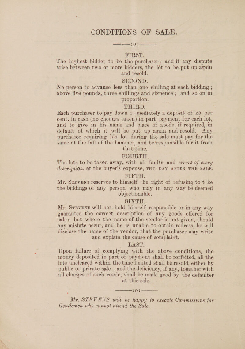 CONDITIONS OF SALE. momen como § () 5  FIRST. The highest bidder to be the purchaser ; and if any dispute arise between two or more bidders, the lot to be put up again and resold. | SECOND. No person to advance less than one shilling at each bidding ae above five pounds, three shillings and sixpence ; and so on in proportion. THIRD. Each purchaser to pay down in mediately a deposit of 25 per cent. in cash (no cheques taken) in part payment for each lot, and to give in his name and place of abode, if required, in default of which it will be put up again and resold. Any purchaser requiring his lot during the sale must pay for the same at the fall of the hammer, and be'‘responsible for it from that time. FOURTH. The lots to be taken away, with all faults and errors of every description, at the buyer’s expense, THE DAY AFTER THE SALE. FIFTH. Mr, SrBveEns reserves to himself the right of refusing to t ke the biddings of any person who may in any way be deemed objectionable. , SLAG Ets Mr, Srevens will not hold himself responsible cr in any way guarantee the correct description of any goods offered for sale; but where the name of the vendor is not given, should any mistate occur, and he is unable to obtain redress, he will disclose the name of the vendor, that the purchaser may write and explain the cause of complaint. LAST. Upon failure of complying with the above conditions, the money deposited in part of payment shall be forfeited, all the lots uncleared within the time limited stall be resold, either by public or private sale ; and the deficiency, if any, together with all charges of such resale, shall be made good by the defaulter at this sale.  20%  ‘ Mr. STEVENS will be happy to execute Commissions for Gentlemen who cannot attend the Sale.