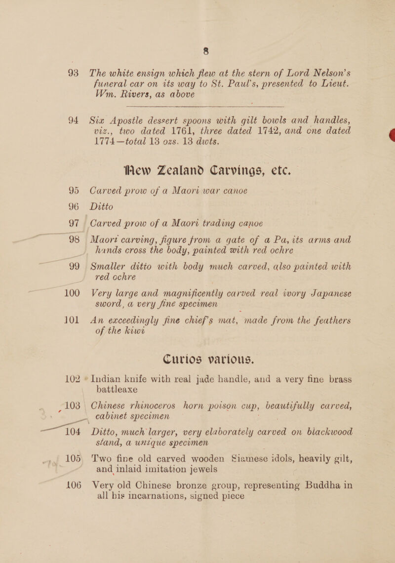 8 93 The white ensign which flew at the stern of Lord Nelson’s funeral car on its way to St. Paul's, presented to Lreut. Wm. Rivers, as above 94 Six Apostle dessert spoons with gilt bowls and handles, viz., two dated 1761, three dated 1742, and cne dated 1774 —total 13 ozs. 13 dwts. ew Zealand Carvings, etc. 95 Carved prow of a Maori war canoe 97 Carved prow of a Maori trading canoe ~ 98 Maorz carving, figure from a gate of a Pa,its arms and hands cross the body, painted with red ochre : 99 Smaller ditto with body much carved, also painted with red ochre 100 Very large and magnificently carved real wory Japanese sword, a very fine specimen 101 An exceedingly fine chief's mat, made from the feathers of the kiwe Curios various. 102 © Indian knife with real jade handle, and a very fine brass battleaxe 103 . Chinese rhinoceros horn poison cup, beautifully carved, 3, — cabinet specimen gt: Ditto, much larger, very elaborately carved on blackwood sland, a unique specumen and inlaid imitation jewels 106 Very old Chinese bronze group, representing Buddha in all bis incarnations, signed piece 