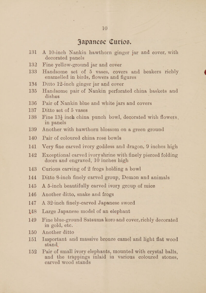 132 133 134 135 136 137 138 139 140 141 142 143 144 145 146 147 148 149 150 151 152 10 Japanese Curios. A 10-inch Nankin hawthorn ginger jar and cover, with decorated panels Fine yellow-ground jar and cover Handsome set of 5 vases, covers and beakers ache enamelled in birds, flowers and figures Ditto 12-inch ginger jar and cover Handsome pair of Nankin perforated china baskets and dishes Pair of Nankin blue and white jars and covers Ditto set of 5 vases Fine 1384 inch china punch bowl, decorated with flowers, in panels Another with hawthorn blossom on a green ground Pair of coloured china rose bowls Very fine carved ivory goddess and dragon, 9 inches high Exceptional carved ivoryshrine with finely pierced folding Curious carving of 2 frogs holding a bowl Ditto 8-inch finely carved group, Demon and animals A 5-inch beautifully carved ivory group of mice Another ditto, snake and frogs A 82-inch finely-carved Japanese sword Large Japanese model of an elephant Fine blue-ground Satsuma koro and cover, richly decorated in gold, etc. — Another ditto Important and massive bronze camel and light flat wood stand, Pair of small ivory elephants, mounted with crystal balls, and the trappings inlaid in various coloured stones, carved wood stands 